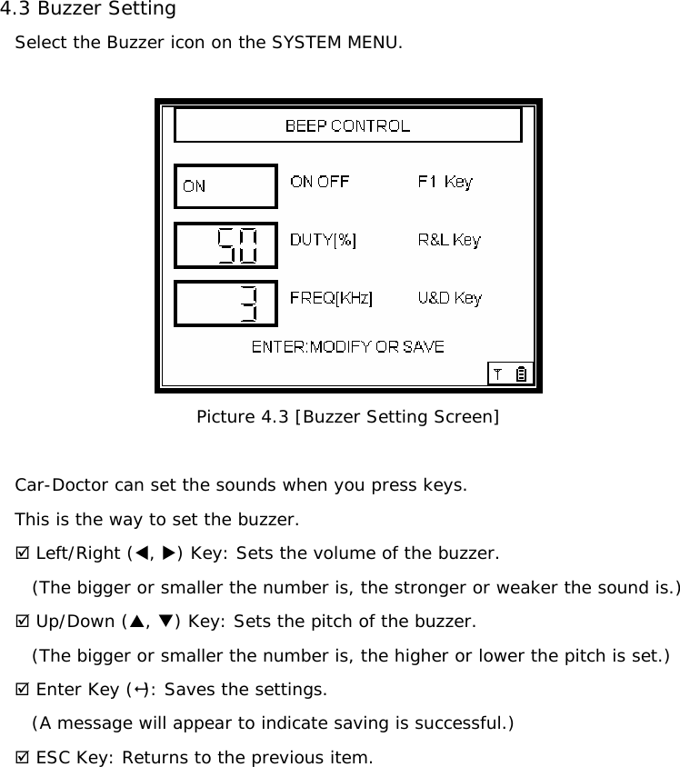 4.3 Buzzer Setting   Select the Buzzer icon on the SYSTEM MENU.   Picture 4.3 [Buzzer Setting Screen]  Car-Doctor can set the sounds when you press keys. This is the way to set the buzzer.   ; Left/Right (W, X) Key: Sets the volume of the buzzer.  (The bigger or smaller the number is, the stronger or weaker the sound is.) ; Up/Down (S, T) Key: Sets the pitch of the buzzer. (The bigger or smaller the number is, the higher or lower the pitch is set.) ; Enter Key (): Saves the settings. (A message will appear to indicate saving is successful.) ; ESC Key: Returns to the previous item.         