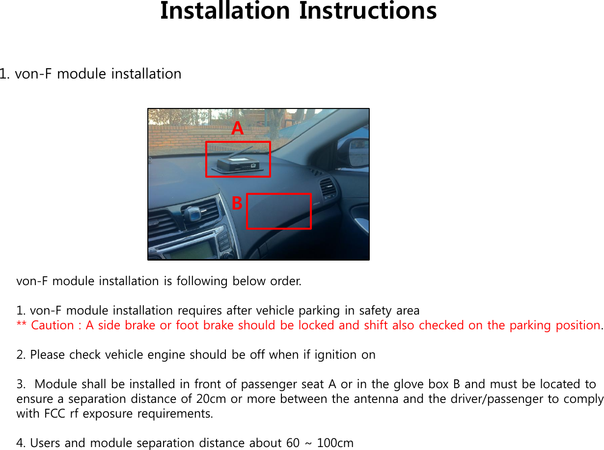 Installation Instructions 1. von-F module installation von-F module installation is following below order.   1. von-F module installation requires after vehicle parking in safety area                                                   ** Caution : A side brake or foot brake should be locked and shift also checked on the parking position.   2. Please check vehicle engine should be off when if ignition on   3.  Module shall be installed in front of passenger seat A or in the glove box B and must be located to ensure a separation distance of 20cm or more between the antenna and the driver/passenger to comply with FCC rf exposure requirements.  4. Users and module separation distance about 60 ~ 100cm  A B 