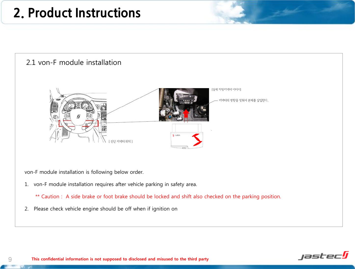 This confidential information is not supposed to disclosed and misused to the third party 9    2.1 von-F module installation                     von-F module installation is following below order.  1. von-F module installation requires after vehicle parking in safety area.        ** Caution :  A side brake or foot brake should be locked and shift also checked on the parking position.  2. Please check vehicle engine should be off when if ignition on   2. Product Instructions 