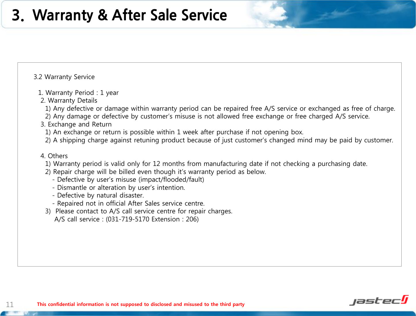 This confidential information is not supposed to disclosed and misused to the third party 11        3.2 Warranty Service            1. Warranty Period : 1 year          2. Warranty Details           1) Any defective or damage within warranty period can be repaired free A/S service or exchanged as free of charge.           2) Any damage or defective by customer’s misuse is not allowed free exchange or free charged A/S service.         3. Exchange and Return           1) An exchange or return is possible within 1 week after purchase if not opening box.           2) A shipping charge against retuning product because of just customer’s changed mind may be paid by customer.          4. Others           1) Warranty period is valid only for 12 months from manufacturing date if not checking a purchasing date.           2) Repair charge will be billed even though it’s warranty period as below.              - Defective by user’s misuse (impact/flooded/fault)              - Dismantle or alteration by user’s intention.              - Defective by natural disaster.              - Repaired not in official After Sales service centre.           3)  Please contact to A/S call service centre for repair charges.               A/S call service : (031-719-5170 Extension : 206)        3.  Warranty &amp; After Sale Service 