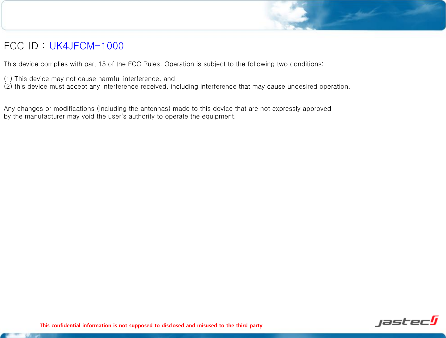 This confidential information is not supposed to disclosed and misused to the third party                                                                                                  FCC ID : UK4JFCM-1000 This device complies with part 15 of the FCC Rules. Operation is subject to the following two conditions: (1) This device may not cause harmful interference, and (2) this device must accept any interference received, including interference that may cause undesired operation.  Any changes or modifications (including the antennas) made to this device that are not expressly approved by the manufacturer may void the user&apos;s authority to operate the equipment. 