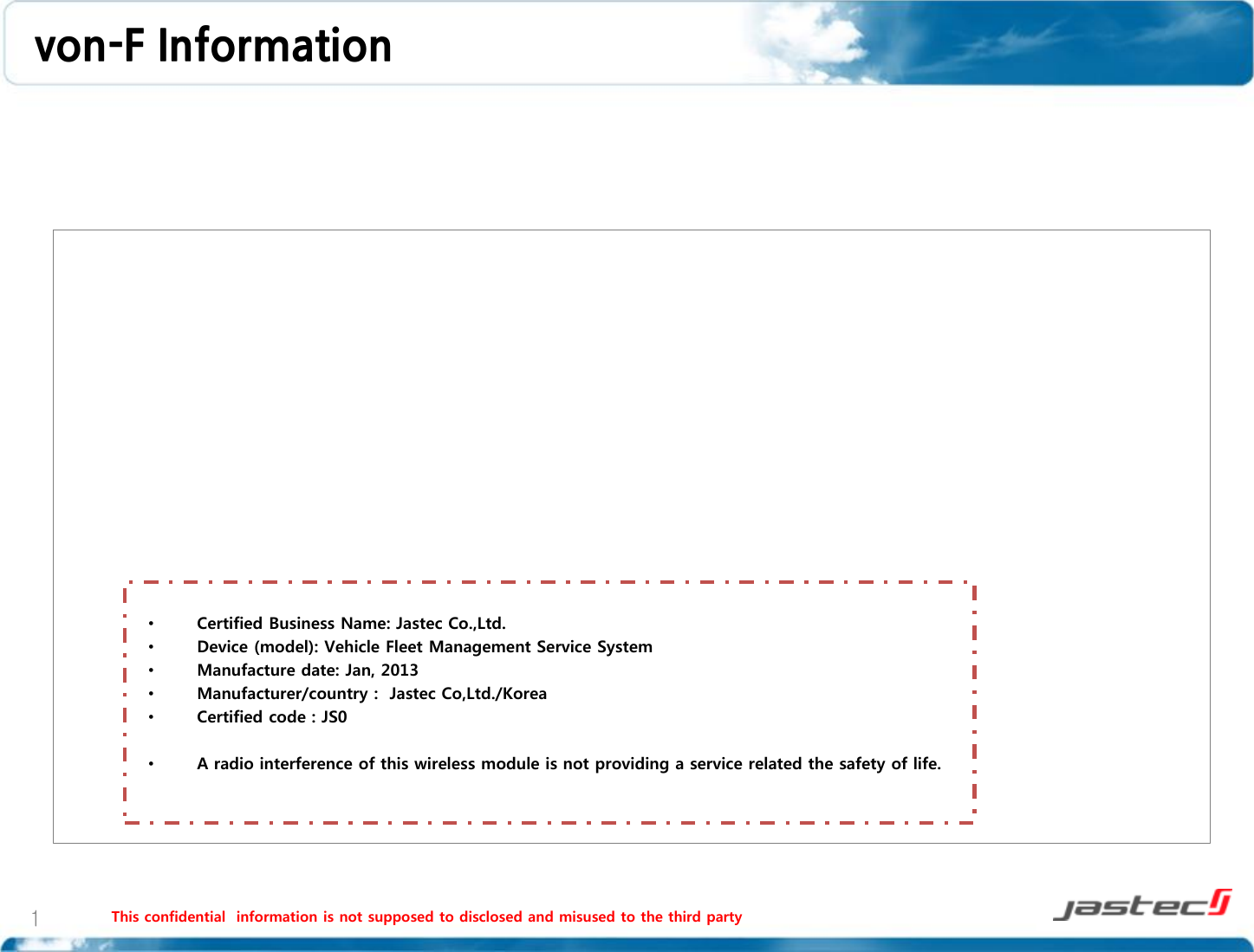 von-F Information    This confidential  information is not supposed to disclosed and misused to the third party   1 •Certified Business Name: Jastec Co.,Ltd. •Device (model): Vehicle Fleet Management Service System •Manufacture date: Jan, 2013 •Manufacturer/country :  Jastec Co,Ltd./Korea •Certified code : JS0  •A radio interference of this wireless module is not providing a service related the safety of life.   