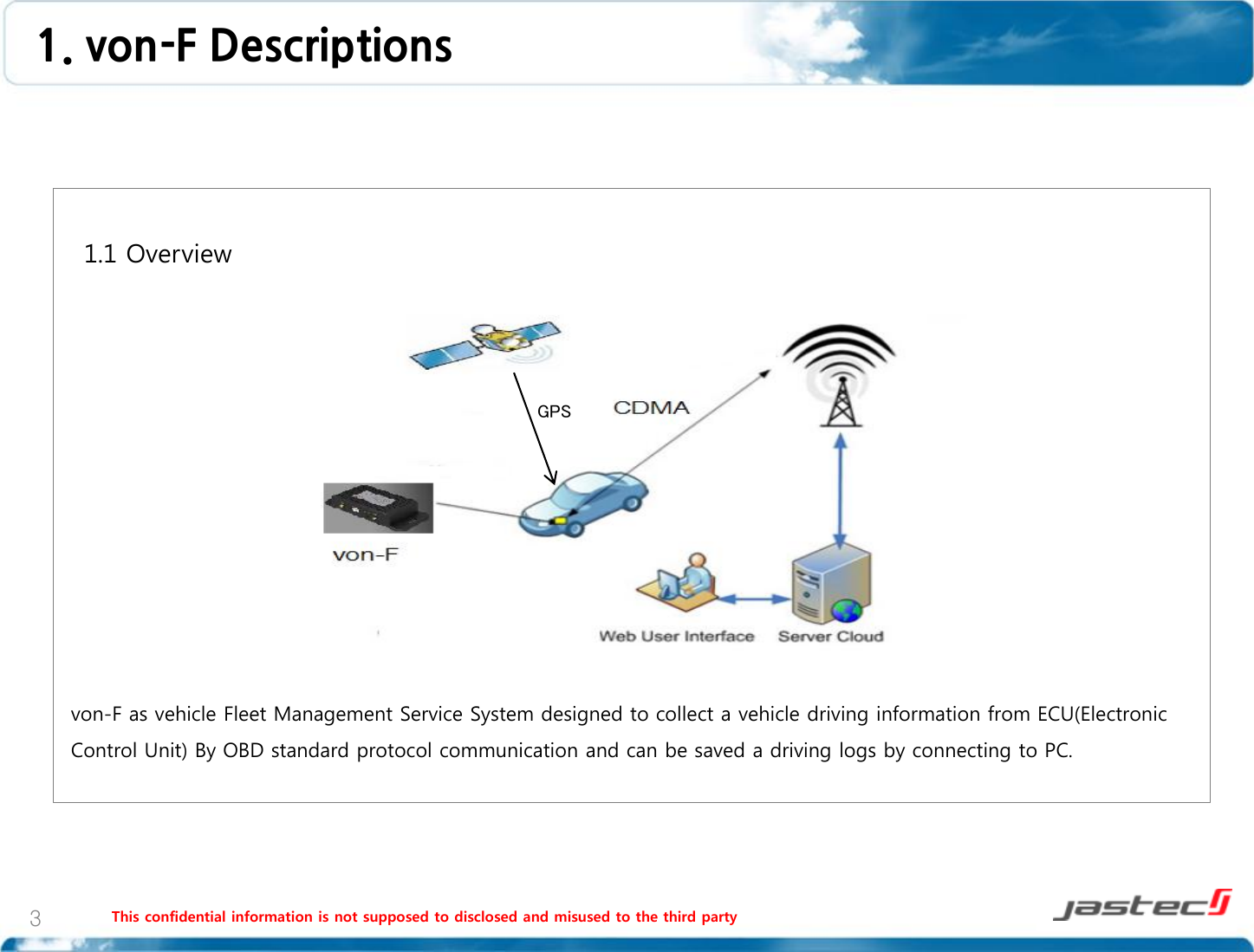 1. von-F Descriptions  This confidential information is not supposed to disclosed and misused to the third party  3   1.1 Overview                  von-F as vehicle Fleet Management Service System designed to collect a vehicle driving information from ECU(Electronic Control Unit) By OBD standard protocol communication and can be saved a driving logs by connecting to PC.  GPS 