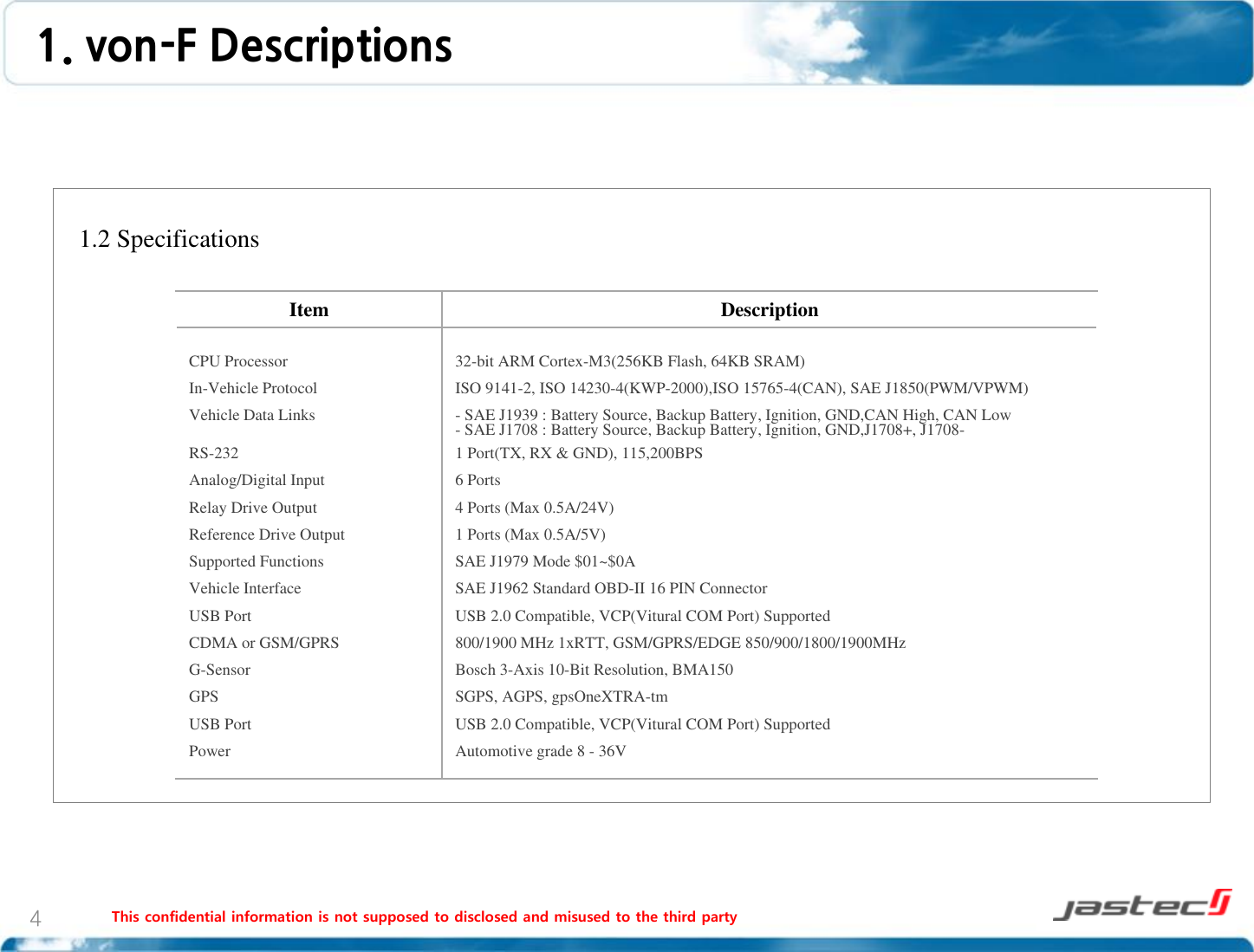 This confidential information is not supposed to disclosed and misused to the third party 4   1.2 Specifications                   1. von-F Descriptions Item  Description CPU Processor In-Vehicle Protocol Vehicle Data Links  RS-232 Analog/Digital Input Relay Drive Output Reference Drive Output Supported Functions Vehicle Interface USB Port CDMA or GSM/GPRS G-Sensor GPS USB Port Power 32-bit ARM Cortex-M3(256KB Flash, 64KB SRAM) ISO 9141-2, ISO 14230-4(KWP-2000),ISO 15765-4(CAN), SAE J1850(PWM/VPWM) - SAE J1939 : Battery Source, Backup Battery, Ignition, GND,CAN High, CAN Low - SAE J1708 : Battery Source, Backup Battery, Ignition, GND,J1708+, J1708- 1 Port(TX, RX &amp; GND), 115,200BPS 6 Ports 4 Ports (Max 0.5A/24V) 1 Ports (Max 0.5A/5V) SAE J1979 Mode $01~$0A SAE J1962 Standard OBD-II 16 PIN Connector USB 2.0 Compatible, VCP(Vitural COM Port) Supported 800/1900 MHz 1xRTT, GSM/GPRS/EDGE 850/900/1800/1900MHz Bosch 3-Axis 10-Bit Resolution, BMA150 SGPS, AGPS, gpsOneXTRA-tm USB 2.0 Compatible, VCP(Vitural COM Port) Supported Automotive grade 8 - 36V 