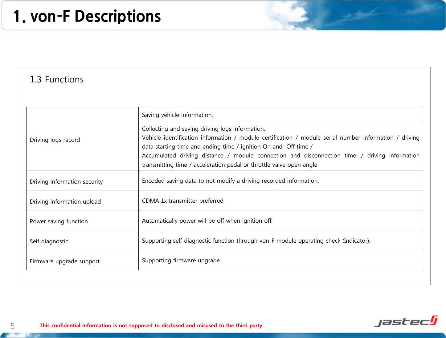 This confidential information is not supposed to disclosed and misused to the third party 5   1.3 Functions                    Driving logs record Saving vehicle information. Collecting and saving driving logs information.  Vehicle  identification  information  / module  certification  /  module  serial  number information  / driving data starting time and ending time / ignition On and  Off time /  Accumulated  driving  distance  /  module  connection  and  disconnection  time   /  driving  information transmitting time / acceleration pedal or throttle valve open angle Driving information security Encoded saving data to not modify a driving recorded information. Driving information upload CDMA 1x transmitter preferred. Power saving function Automatically power will be off when ignition off. Self diagnostic Supporting self diagnostic function through von-F module operating check (Indicator). Firmware upgrade support Supporting firmware upgrade  1. von-F Descriptions  