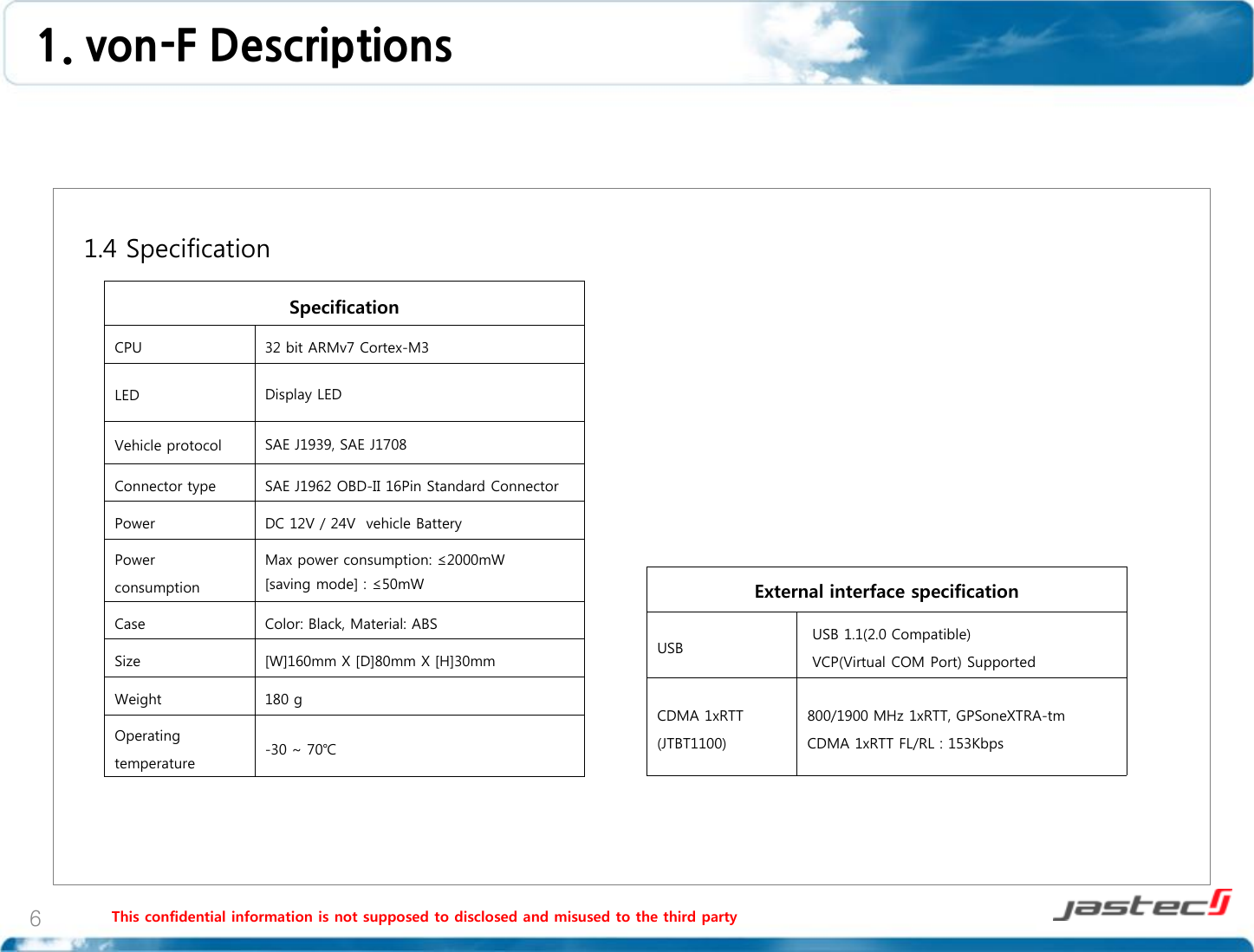 This confidential information is not supposed to disclosed and misused to the third party 6   1.4 Specification                     Specification CPU 32 bit ARMv7 Cortex-M3 LED Display LED  Vehicle protocol SAE J1939, SAE J1708 Connector type SAE J1962 OBD-II 16Pin Standard Connector Power DC 12V / 24V  vehicle Battery Power consumption Max power consumption: ≤2000mW  [saving mode] : ≤50mW Case Color: Black, Material: ABS Size [W]160mm X [D]80mm X [H]30mm Weight 180 g Operating temperature -30 ~ 70℃ External interface specification USB  USB 1.1(2.0 Compatible)  VCP(Virtual COM Port) Supported CDMA 1xRTT (JTBT1100) 800/1900 MHz 1xRTT, GPSoneXTRA-tm CDMA 1xRTT FL/RL : 153Kbps 1. von-F Descriptions  