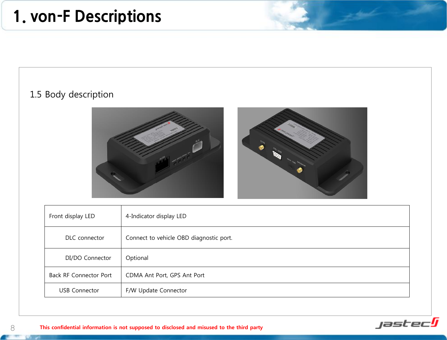 This confidential information is not supposed to disclosed and misused to the third party 8   1.5 Body description                    Front display LED 4-Indicator display LED         DLC connector Connect to vehicle OBD diagnostic port.         DI/DO Connector Optional Back RF Connector Port CDMA Ant Port, GPS Ant Port      USB Connector F/W Update Connector 1. von-F Descriptions  