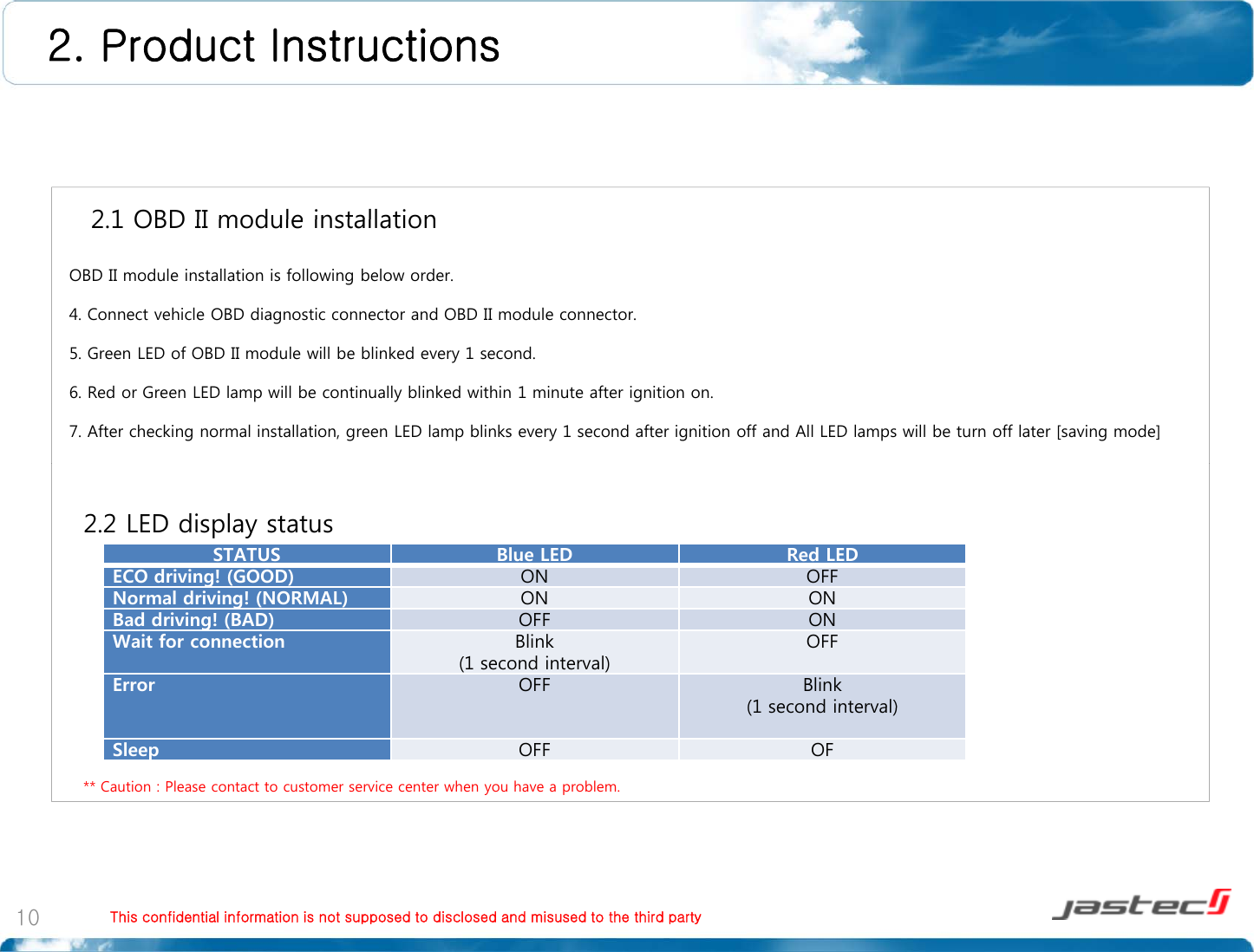 2. Product Instructions 2 1 OBD II module installation2.1 OBD II module installationOBD II module installation is following below order.4. Connect vehicle OBD diagnostic connector and OBD II module connector.5. Green LED of OBD II module will be blinked every 1 second. 6. Red or Green LED lamp will be continually blinked within 1 minute after ignition on.7. After checking normal installation, green LED lamp blinks every 1 second after ignition off and All LED lamps will be turn off later [saving mode]STATUS Blue LED Red LEDECO driving!(GOOD)ON OFF2.2 LED display statusg()Normal driving! (NORMAL) ON ONBad driving! (BAD) OFF ONWait for connection Blink (1 second interval)OFFError OFF Blink (1 second interval)** Caution : Please contact to customer service center when you have a problem.(1 second interval)Sleep OFF OFThis confidential information is not supposed to disclosed and misused to the third party10