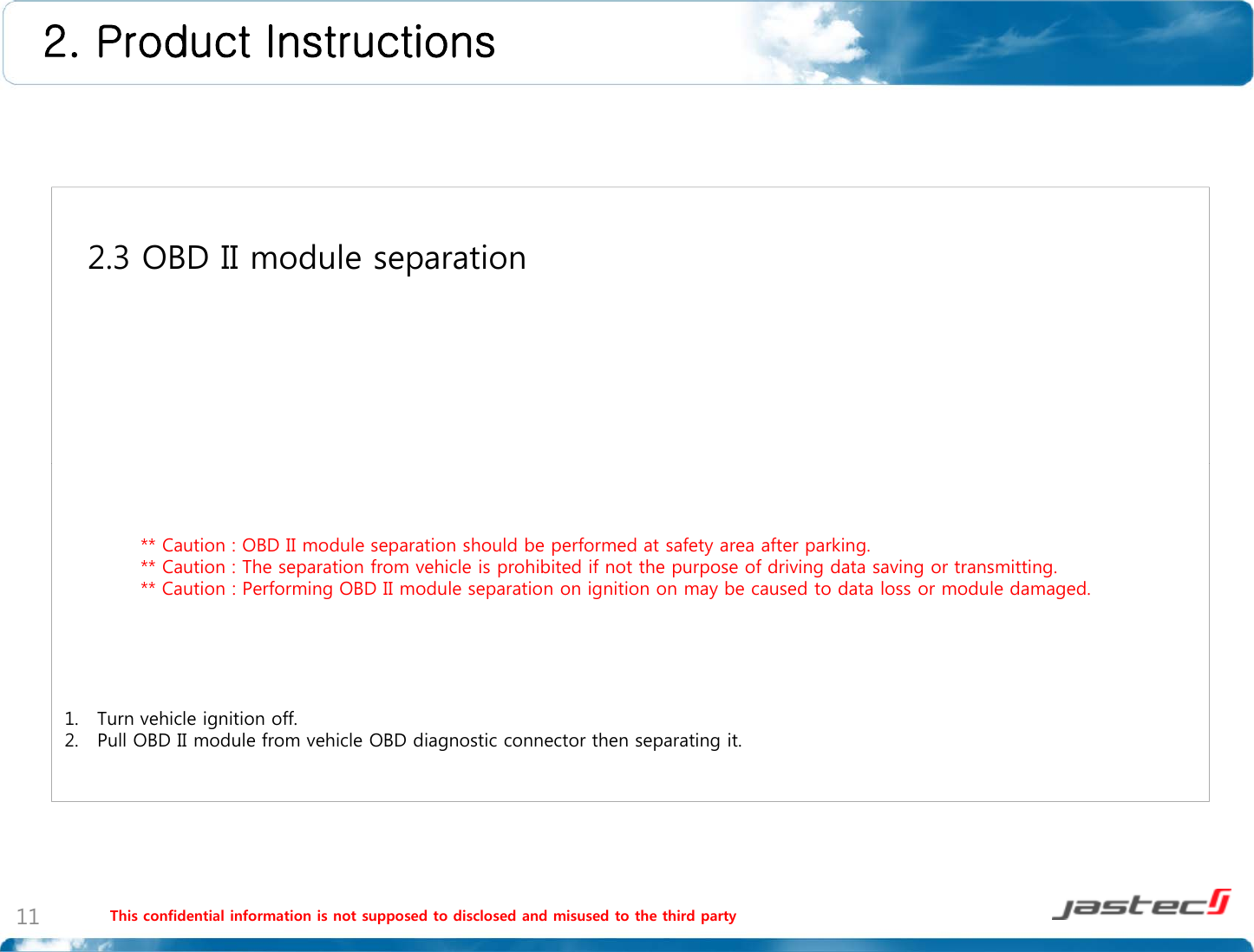 2. Product Instructions 2.3 OBD II module separation** Caution : OBD II module separation should be performed at safety area after parking.** Caution : The separation from vehicle is prohibited if not the purpose of driving data saving or transmitting.** C tiP f i OBD II d l ti i iti b d t d t l d l d d** Caution : Performing OBD II module separation on ignition on may be caused to data loss or module damaged.1. Turn vehicle ignition off.2. Pull OBD II module from vehicle OBD diagnostic connector then separating it.This confidential information is not supposed to disclosed and misused to the third party11