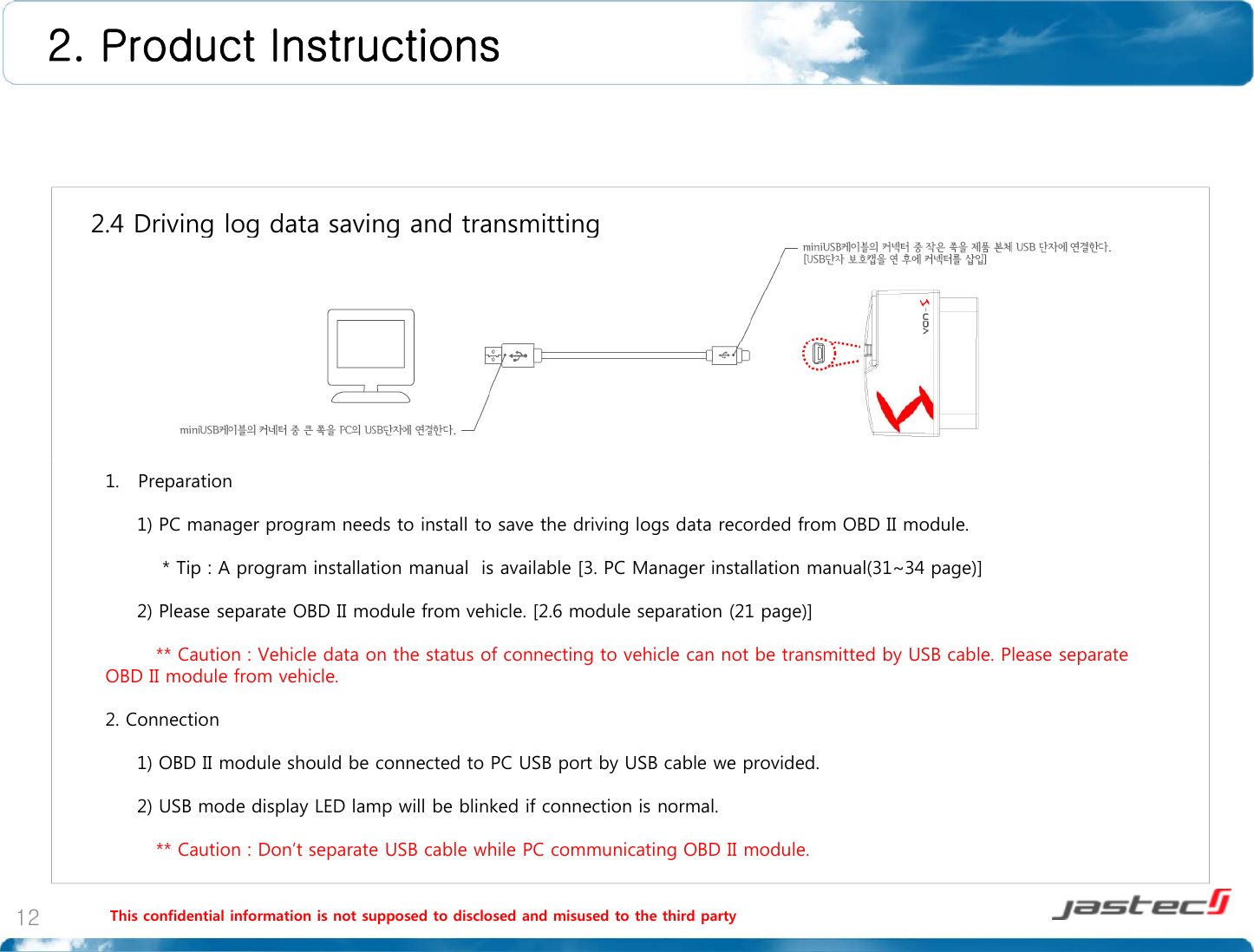 2. Product Instructions 2 4 Driving log data saving and transmitting2.4 Driving log data saving and transmitting 1. Preparation1) PC manager program needs to install to save the driving logs data recorded from OBD II module.* Tip : A program installation manual  is available [3. PC Manager installation manual(31~34 page)]2) Please separate OBD II module from vehicle. [2.6 module separation (21 page)] ** Caution : Vehicle data on the status of connecting to vehicle can not be transmitted by USB cable. Please separate OBD II module from vehicle.2. Connection1) OBD II module should be connected to PC USB port by USB cable we provided.2) USB mode display LED lamp will be blinked if connection is normal.This confidential information is not supposed to disclosed and misused to the third party12** Caution : Don’t separate USB cable while PC communicating OBD II module.