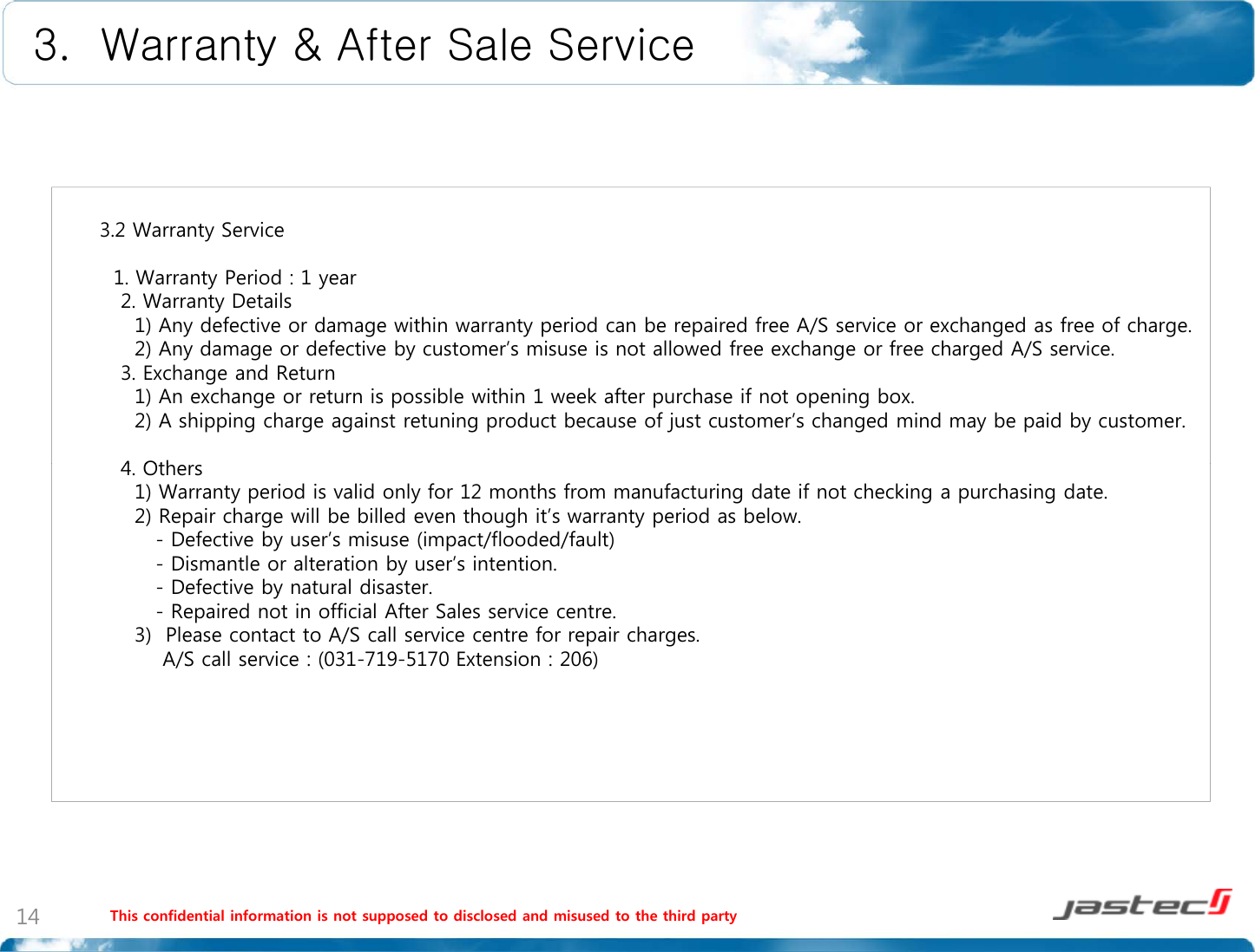 3.  Warranty &amp; After Sale Service3.2 Warranty Service1. Warranty Period : 1 year2. Warranty Details1) Any defective or damage within warranty period can be repaired free A/S service or exchanged as free of charge.2d dfib ’ii lldf h fhdSi2) Any damage or defective by customer’s misuse is not allowed free exchange or free charged A/S service.3. Exchange and Return1) An exchange or return is possible within 1 week after purchase if not opening box.2) A shipping charge against retuning product because of just customer’s changed mind may be paid by customer.4Oth4. Others1) Warranty period is valid only for 12 months from manufacturing date if not checking a purchasing date.2) Repair charge will be billed even though it’s warranty period as below.- Defective by user’s misuse (impact/flooded/fault)- Dismantle or alteration by user’s intention.Defective by natural disaster-Defective by natural disaster.- Repaired not in official After Sales service centre.3)  Please contact to A/S call service centre for repair charges.A/S call service : (031-719-5170 Extension : 206)This confidential information is not supposed to disclosed and misused to the third party14