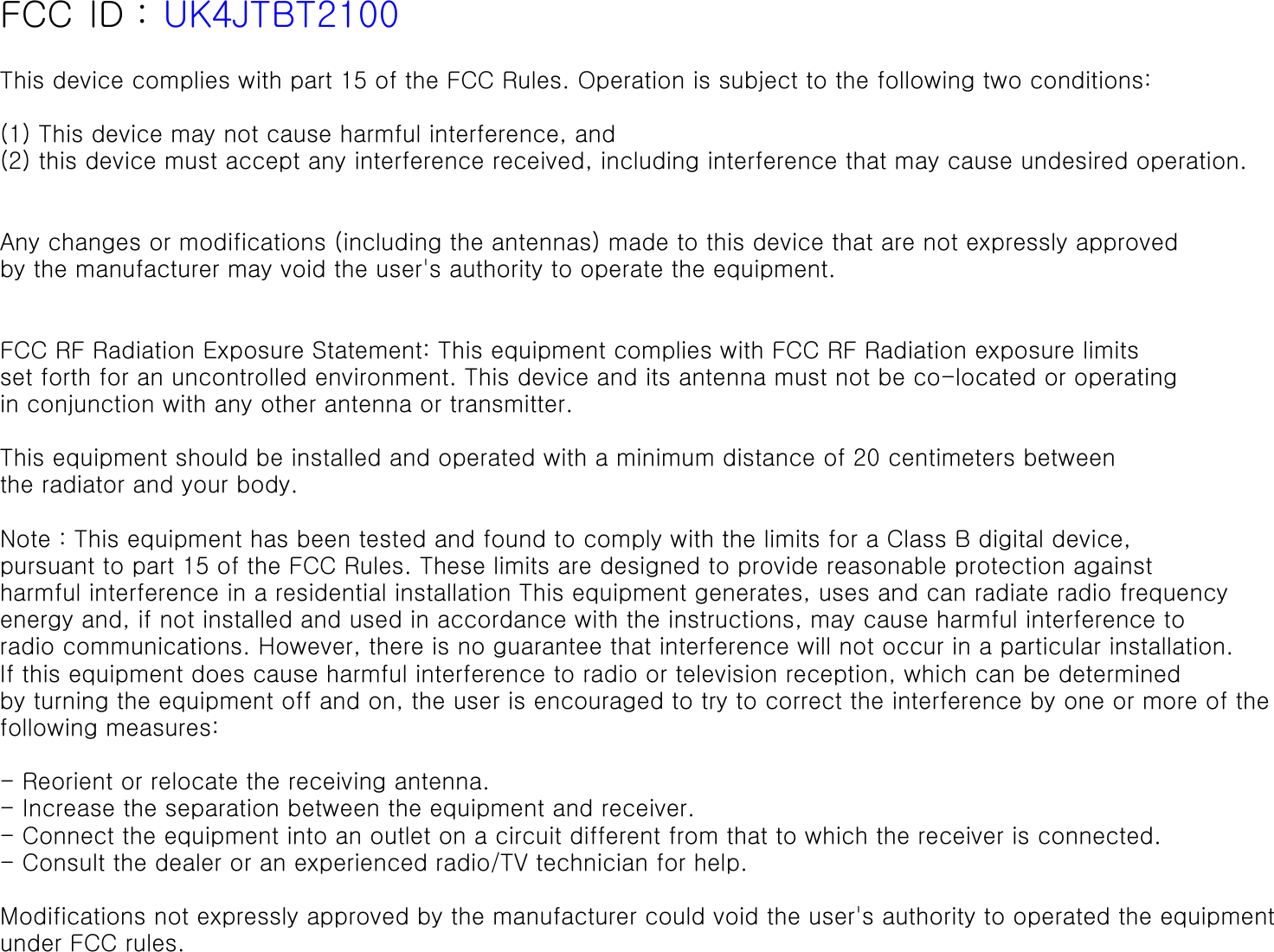  FCC ID : UK4JTBT2100 This device complies with part 15 of the FCC Rules. Operation is subject to the following two conditions: (1) This device may not cause harmful interference, and (2) this device must accept any interference received, including interference that may cause undesired operation.  Any changes or modifications (including the antennas) made to this device that are not expressly approved by the manufacturer may void the user&apos;s authority to operate the equipment.   FCC RF Radiation Exposure Statement: This equipment complies with FCC RF Radiation exposure limits set forth for an uncontrolled environment. This device and its antenna must not be co-located or operating in conjunction with any other antenna or transmitter.  This equipment should be installed and operated with a minimum distance of 20 centimeters betweenthe radiator and your body. Note : This equipment has been tested and found to comply with the limits for a Class B digital device,pursuant to part 15 of the FCC Rules. These limits are designed to provide reasonable protection againstharmful interference in a residential installation This equipment generates, uses and can radiate radio frequency energy and, if not installed and used in accordance with the instructions, may cause harmful interference to radio communications. However, there is no guarantee that interference will not occur in a particular installation. If this equipment does cause harmful interference to radio or television reception, which can be determined by turning the equipment off and on, the user is encouraged to try to correct the interference by one or more of the following measures:  - Reorient or relocate the receiving antenna. - Increase the separation between the equipment and receiver. - Connect the equipment into an outlet on a circuit different from that to which the receiver is connected. - Consult the dealer or an experienced radio/TV technician for help.   Modifications not expressly approved by the manufacturer could void the user&apos;s authority to operated the equipmentunder FCC rules.   