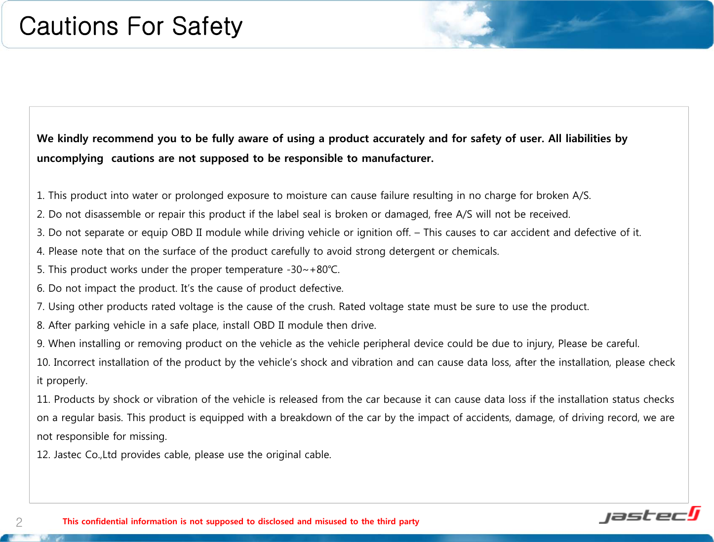 Cautions For SafetyWe kindly recommend you to be fully aware of using a product accurately and for safety of user. All liabilities by uncomplying  cautions are not supposed to be responsible to manufacturer.1 This product into water or prolonged exposure to moisture can cause failure resulting in no charge for broken A/S1. This product into water or prolonged exposure to moisture can cause failure resulting in no charge for broken A/S.2. Do not disassemble or repair this product if the label seal is broken or damaged, free A/S will not be received.3. Do not separate or equip OBD II module while driving vehicle or ignition off. – This causes to car accident and defective of it.4. Please note that on the surface of the product carefully to avoid strong detergent or chemicals.5. This product works under the proper temperature -30~+80℃.6. Do not impact the product. It’s the cause of product defective.7. Using other products rated voltage is the cause of the crush. Rated voltage state must be sure to use the product.8. After parking vehicle in a safe place, install OBD II module then drive.9. When installing or removing product on the vehicle as the vehicle peripheral device could be due to injury, Please be careful.10. Incorrect installation of the product by the vehicle’s shock and vibration and can cause data loss, after the installation, please check it properly.11. Products by shock or vibration of the vehicle is released from the car because it can cause data loss if the installationstatus checks11. Products by shock or vibration of the vehicle is released from the car because it can cause data loss if the installationstatus checks on a regular basis. This product is equipped with a breakdown of the car by the impact of accidents, damage, of driving record, we are not responsible for missing.  12. Jastec Co.,Ltd provides cable, please use the original cable.This confidential information is not supposed to disclosed and misused to the third party2