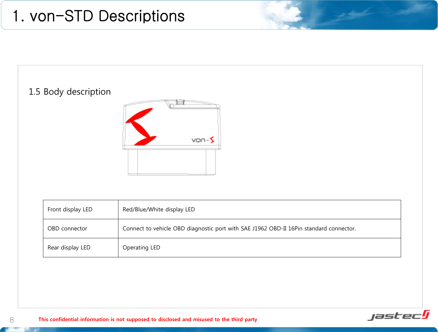 1. von-STD Descriptions 1.5 Body descriptionFront display LED Red/Blue/White display LEDOBD connector Connect to vehicle OBD diagnostic port with SAE J1962 OBD-II 16Pin standard connector.ReardisplayLEDOperatingLEDReardisplayLEDOperatingLEDThis confidential information is not supposed to disclosed and misused to the third party8