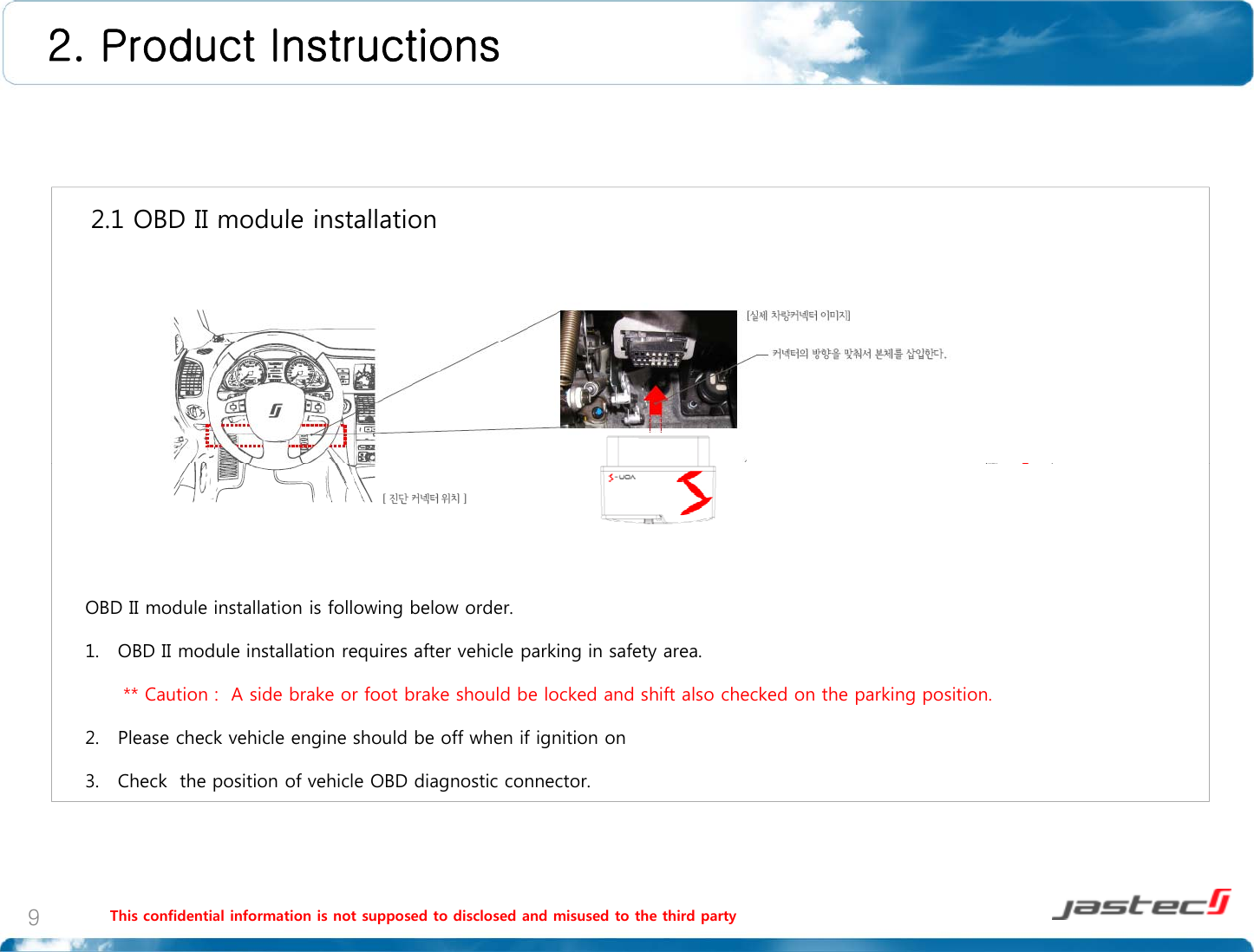 2. Product Instructions2 1 OBD II module installation2.1 OBD II module installationOBD II module installation is following below order.1. OBD II module installation requires after vehicle parking in safety area.** Caution :  A side brake or foot brake should be locked and shift also checked on the parking position.2. Please check vehicle engine should be off when if ignition on3. Check  the position of vehicle OBD diagnostic connector.This confidential information is not supposed to disclosed and misused to the third party9