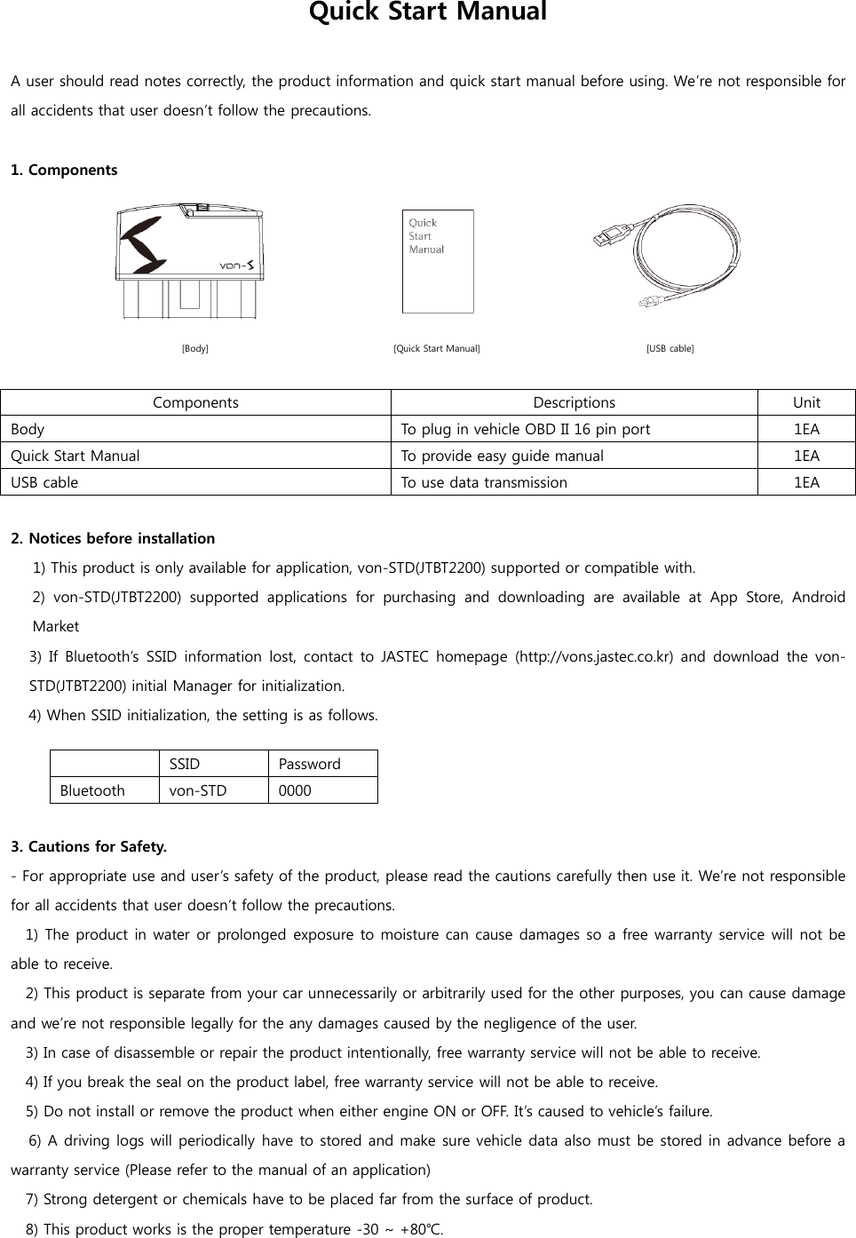 Quick Start Manual  A user should read notes correctly, the product information and quick start manual before using. We’re not responsible for all accidents that user doesn’t follow the precautions.  1. Components     [Body]                                        [Quick Start Manual]                                    [USB cable]  Components Descriptions Unit Body To plug in vehicle OBD II 16 pin port 1EA Quick Start Manual To provide easy guide manual   1EA USB cable To use data transmission   1EA  2. Notices before installation 1) This product is only available for application, von-STD(JTBT2200) supported or compatible with. 2)  von-STD(JTBT2200)  supported  applications  for  purchasing  and  downloading  are  available  at  App  Store,  Android Market 3)  If  Bluetooth’s  SSID  information  lost,  contact to JASTEC homepage  (http://vons.jastec.co.kr) and download  the  von-STD(JTBT2200) initial Manager for initialization. 4) When SSID initialization, the setting is as follows.   SSID Password Bluetooth von-STD 0000  3. Cautions for Safety. - For appropriate use and user’s safety of the product, please read the cautions carefully then use it. We’re not responsible for all accidents that user doesn’t follow the precautions.   1) The product in water or prolonged exposure to moisture can cause damages so a free warranty service will not be able to receive.   2) This product is separate from your car unnecessarily or arbitrarily used for the other purposes, you can cause damage and we’re not responsible legally for the any damages caused by the negligence of the user.   3) In case of disassemble or repair the product intentionally, free warranty service will not be able to receive.   4) If you break the seal on the product label, free warranty service will not be able to receive.   5) Do not install or remove the product when either engine ON or OFF. It’s caused to vehicle’s failure. 6) A driving logs will periodically have to stored and make sure vehicle data also must be stored in advance before a warranty service (Please refer to the manual of an application)   7) Strong detergent or chemicals have to be placed far from the surface of product.   8) This product works is the proper temperature -30 ~ +80℃. 