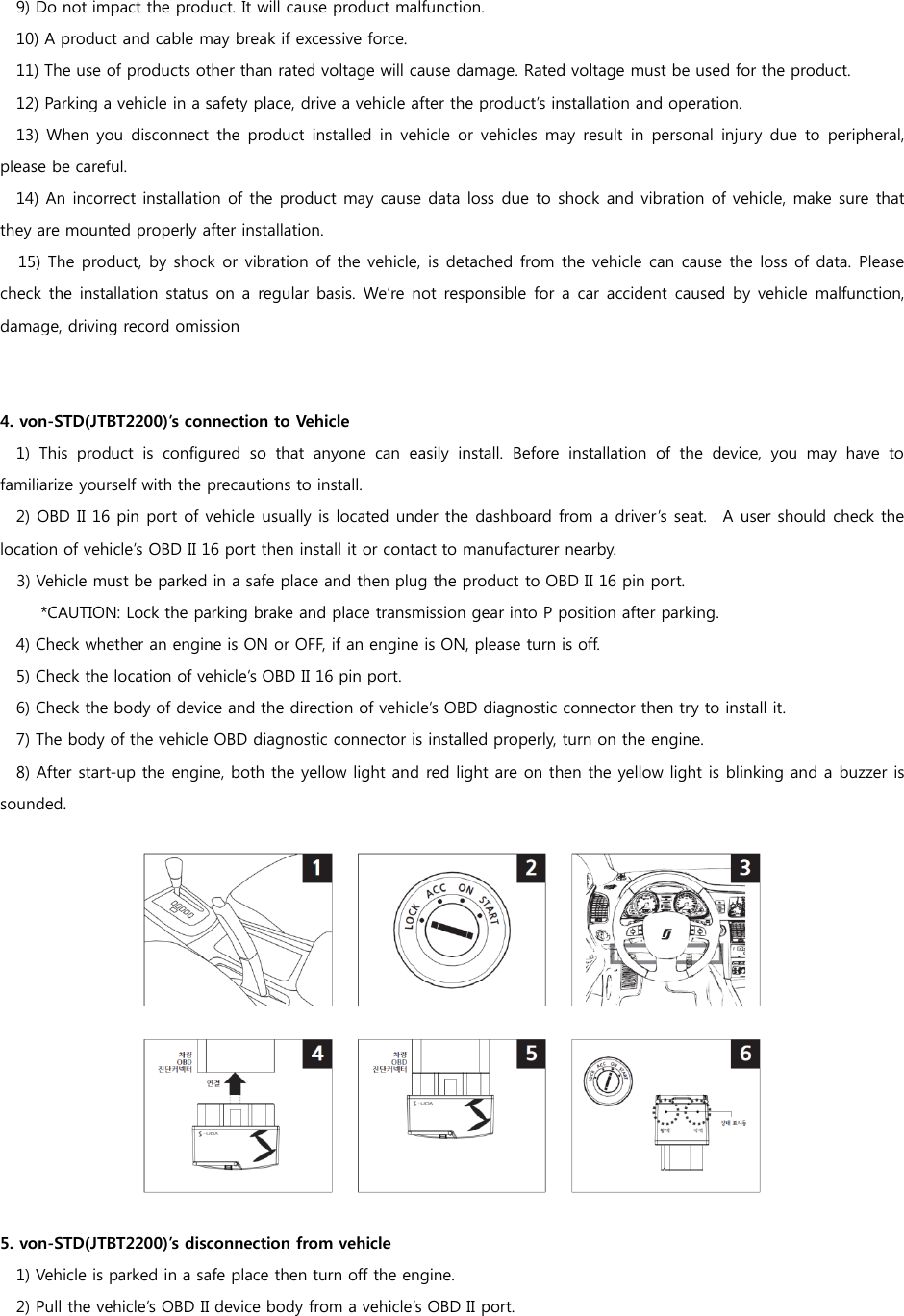   9) Do not impact the product. It will cause product malfunction.   10) A product and cable may break if excessive force.   11) The use of products other than rated voltage will cause damage. Rated voltage must be used for the product.   12) Parking a vehicle in a safety place, drive a vehicle after the product’s installation and operation.   13)  When you disconnect  the  product  installed  in vehicle  or vehicles  may  result in  personal  injury  due to  peripheral, please be careful.   14) An incorrect installation of the product may cause data loss due to shock and vibration of vehicle, make sure that they are mounted properly after installation. 15) The product, by shock or vibration of the vehicle, is detached from the vehicle can cause the loss of data. Please check the  installation status on a regular  basis. We’re not responsible for a car  accident caused  by vehicle  malfunction, damage, driving record omission   4. von-STD(JTBT2200)’s connection to Vehicle   1)  This  product  is  configured  so  that  anyone  can  easily  install.  Before  installation  of  the  device,  you  may  have  to familiarize yourself with the precautions to install.   2) OBD II 16 pin port of vehicle usually is located under the dashboard from a driver’s seat.    A user should check the location of vehicle’s OBD II 16 port then install it or contact to manufacturer nearby. 3) Vehicle must be parked in a safe place and then plug the product to OBD II 16 pin port. *CAUTION: Lock the parking brake and place transmission gear into P position after parking. 4) Check whether an engine is ON or OFF, if an engine is ON, please turn is off. 5) Check the location of vehicle’s OBD II 16 pin port.   6) Check the body of device and the direction of vehicle’s OBD diagnostic connector then try to install it. 7) The body of the vehicle OBD diagnostic connector is installed properly, turn on the engine. 8) After start-up the engine, both the yellow light and red light are on then the yellow light is blinking and a buzzer is sounded.      5. von-STD(JTBT2200)’s disconnection from vehicle 1) Vehicle is parked in a safe place then turn off the engine. 2) Pull the vehicle’s OBD II device body from a vehicle’s OBD II port.  