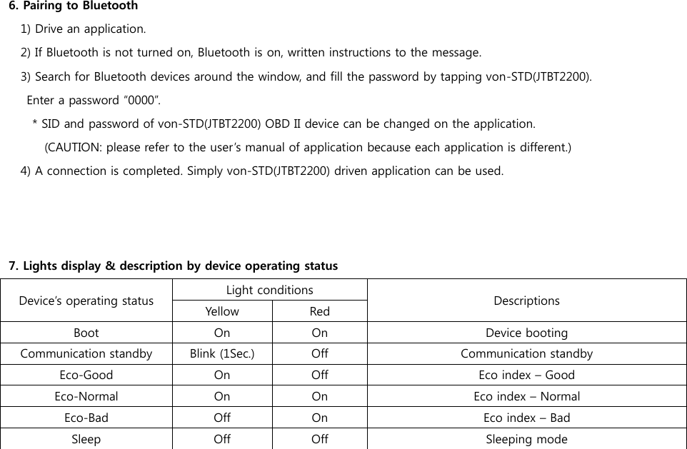 6. Pairing to Bluetooth   1) Drive an application. 2) If Bluetooth is not turned on, Bluetooth is on, written instructions to the message. 3) Search for Bluetooth devices around the window, and fill the password by tapping von-STD(JTBT2200).   Enter a password “0000”. * SID and password of von-STD(JTBT2200) OBD II device can be changed on the application.   (CAUTION: please refer to the user’s manual of application because each application is different.) 4) A connection is completed. Simply von-STD(JTBT2200) driven application can be used.    7. Lights display &amp; description by device operating status Device’s operating status Light conditions Descriptions Yellow Red Boot On On Device booting Communication standby Blink (1Sec.) Off Communication standby Eco-Good On Off Eco index – Good Eco-Normal On On Eco index – Normal Eco-Bad Off On Eco index – Bad Sleep Off Off Sleeping mode  