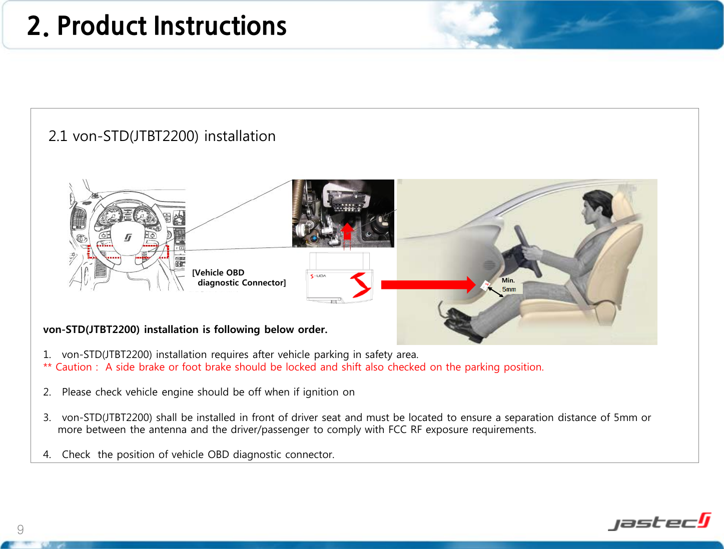 9       2.1 von-STD(JTBT2200) installation                     von-STD(JTBT2200) installation is following below order.  1. von-STD(JTBT2200) installation requires after vehicle parking in safety area. ** Caution :  A side brake or foot brake should be locked and shift also checked on the parking position.  2. Please check vehicle engine should be off when if ignition on  3.   von-STD(JTBT2200) shall be installed in front of driver seat and must be located to ensure a separation distance of 5mm or     more between the antenna and the driver/passenger to comply with FCC RF exposure requirements.  4.   Check  the position of vehicle OBD diagnostic connector.  2. Product Instructions  Min.  20cm [Vehicle OBD    diagnostic Connector] 