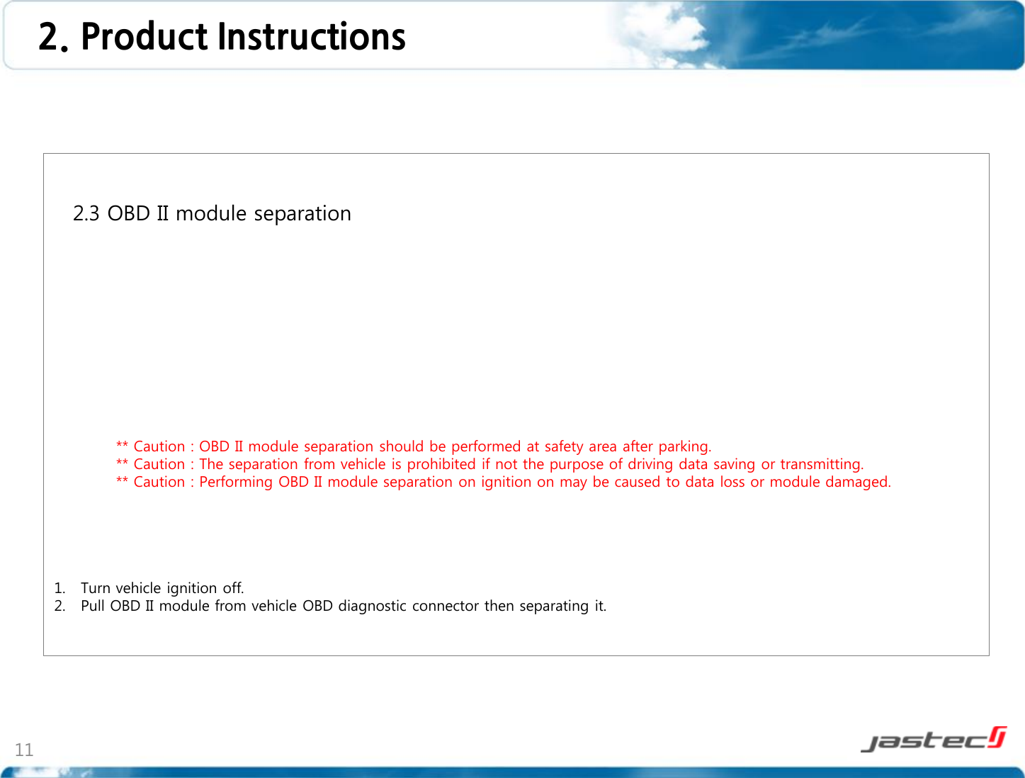 11   2.3 OBD II module separation                    ** Caution : OBD II module separation should be performed at safety area after parking.             ** Caution : The separation from vehicle is prohibited if not the purpose of driving data saving or transmitting.             ** Caution : Performing OBD II module separation on ignition on may be caused to data loss or module damaged.      1. Turn vehicle ignition off. 2. Pull OBD II module from vehicle OBD diagnostic connector then separating it.  2. Product Instructions  