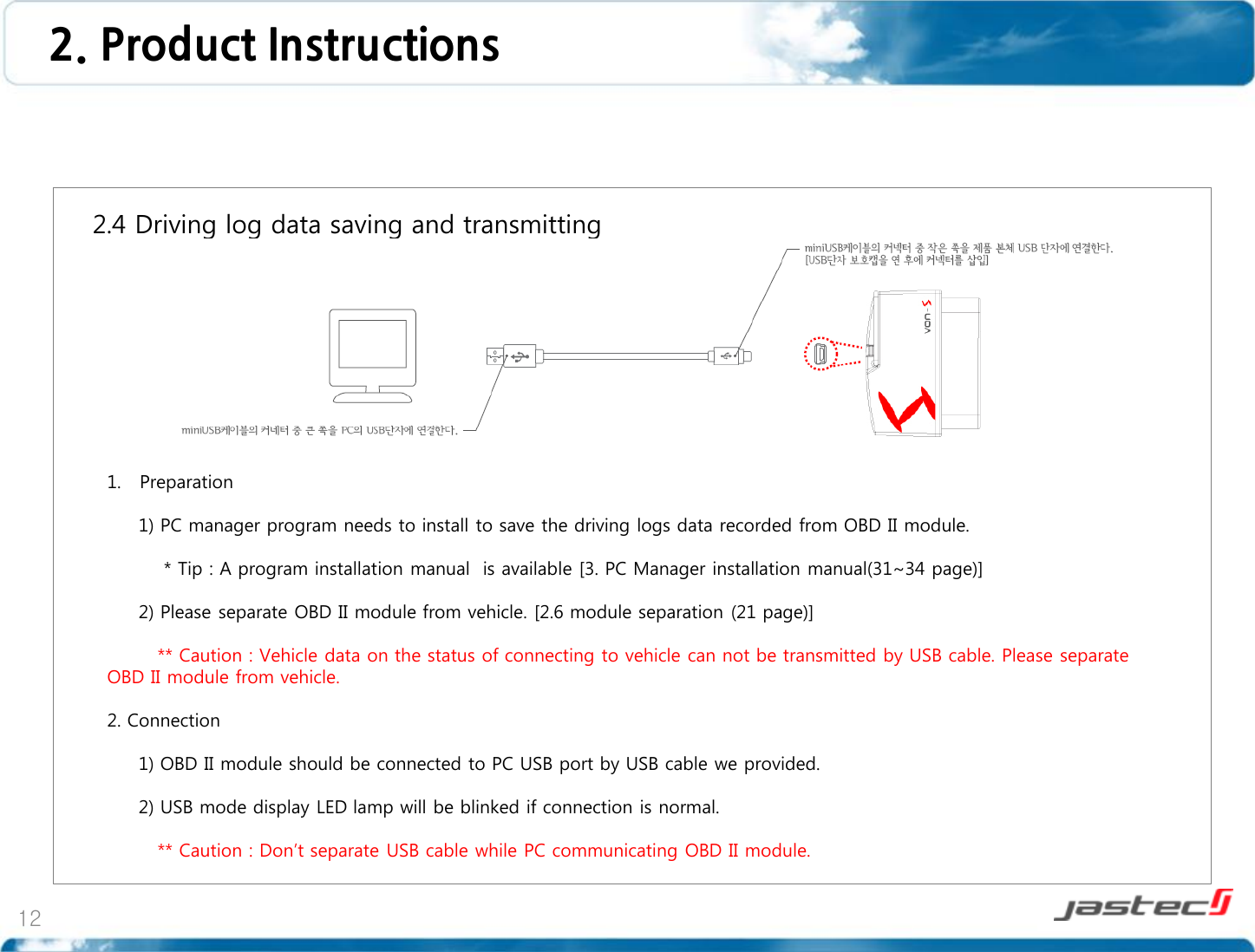 12    2.4 Driving log data saving and transmitting                        1. Preparation       1) PC manager program needs to install to save the driving logs data recorded from OBD II module.                * Tip : A program installation manual  is available [3. PC Manager installation manual(31~34 page)]       2) Please separate OBD II module from vehicle. [2.6 module separation (21 page)]           ** Caution : Vehicle data on the status of connecting to vehicle can not be transmitted by USB cable. Please separate OBD II module from vehicle.  2. Connection       1) OBD II module should be connected to PC USB port by USB cable we provided.       2) USB mode display LED lamp will be blinked if connection is normal.               ** Caution : Don’t separate USB cable while PC communicating OBD II module.  2. Product Instructions  