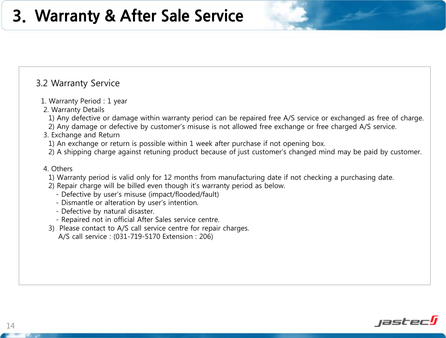 14        3.2 Warranty Service            1. Warranty Period : 1 year          2. Warranty Details           1) Any defective or damage within warranty period can be repaired free A/S service or exchanged as free of charge.           2) Any damage or defective by customer’s misuse is not allowed free exchange or free charged A/S service.         3. Exchange and Return           1) An exchange or return is possible within 1 week after purchase if not opening box.           2) A shipping charge against retuning product because of just customer’s changed mind may be paid by customer.          4. Others           1) Warranty period is valid only for 12 months from manufacturing date if not checking a purchasing date.           2) Repair charge will be billed even though it’s warranty period as below.              - Defective by user’s misuse (impact/flooded/fault)              - Dismantle or alteration by user’s intention.              - Defective by natural disaster.              - Repaired not in official After Sales service centre.           3)  Please contact to A/S call service centre for repair charges.               A/S call service : (031-719-5170 Extension : 206)        3.  Warranty &amp; After Sale Service 