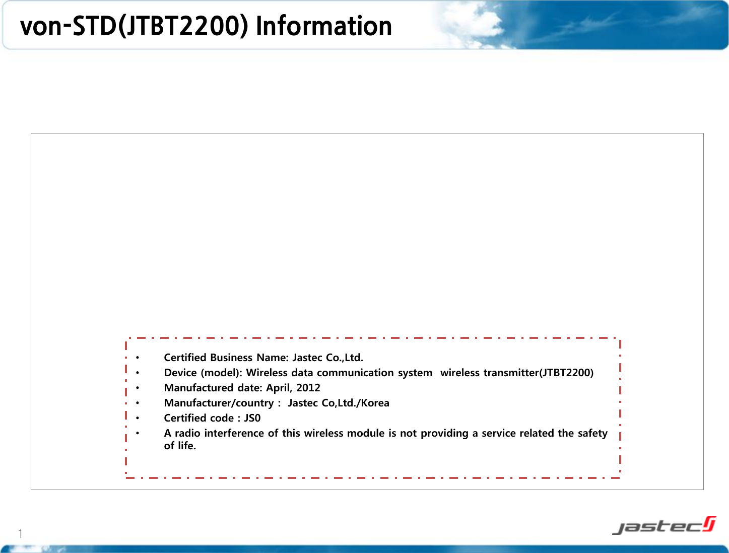 von-STD(JTBT2200) Information 1 •Certified Business Name: Jastec Co.,Ltd. •Device (model): Wireless data communication system  wireless transmitter(JTBT2200) •Manufactured date: April, 2012 •Manufacturer/country :  Jastec Co,Ltd./Korea •Certified code : JS0 •A radio interference of this wireless module is not providing a service related the safety of life.   