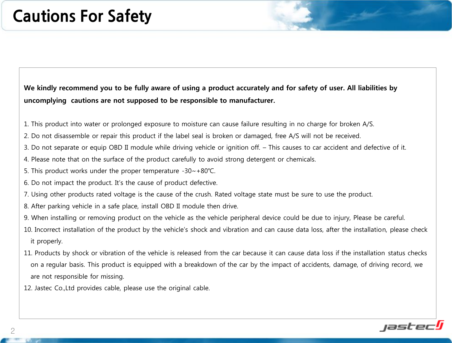 2 We kindly recommend you to be fully aware of using a product accurately and for safety of user. All liabilities by uncomplying  cautions are not supposed to be responsible to manufacturer.  1. This product into water or prolonged exposure to moisture can cause failure resulting in no charge for broken A/S. 2. Do not disassemble or repair this product if the label seal is broken or damaged, free A/S will not be received. 3. Do not separate or equip OBD II module while driving vehicle or ignition off. – This causes to car accident and defective of it. 4. Please note that on the surface of the product carefully to avoid strong detergent or chemicals. 5. This product works under the proper temperature -30~+80℃. 6. Do not impact the product. It’s the cause of product defective. 7. Using other products rated voltage is the cause of the crush. Rated voltage state must be sure to use the product. 8. After parking vehicle in a safe place, install OBD II module then drive. 9. When installing or removing product on the vehicle as the vehicle peripheral device could be due to injury, Please be careful. 10. Incorrect installation of the product by the vehicle’s shock and vibration and can cause data loss, after the installation, please check    it properly. 11. Products by shock or vibration of the vehicle is released from the car because it can cause data loss if the installation status checks     on a regular basis. This product is equipped with a breakdown of the car by the impact of accidents, damage, of driving record, we    are not responsible for missing.   12. Jastec Co.,Ltd provides cable, please use the original cable.  Cautions For Safety 