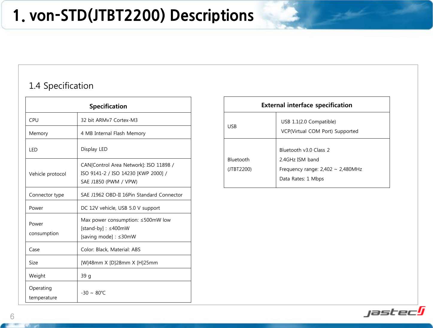 6   1.4 Specification                     Specification CPU 32 bit ARMv7 Cortex-M3 Memory 4 MB Internal Flash Memory LED Display LED  Vehicle protocol CAN[Control Area Network]: ISO 11898 / ISO 9141-2 / ISO 14230 [KWP 2000] /  SAE J1850 (PWM / VPW) Connector type SAE J1962 OBD-II 16Pin Standard Connector Power DC 12V vehicle, USB 5.0 V support Power consumption Max power consumption: ≤500mW low  [stand-by] : ≤400mW [saving mode] : ≤30mW Case Color: Black, Material: ABS Size [W]48mm X [D]28mm X [H]25mm Weight 39 g Operating temperature -30 ~ 80℃ External interface specification USB  USB 1.1(2.0 Compatible)  VCP(Virtual COM Port) Supported Bluetooth (JTBT2200) Bluetooth v3.0 Class 2 2.4GHz ISM band Frequency range: 2,402 ~ 2,480MHz Data Rates: 1 Mbps 1. von-STD(JTBT2200) Descriptions  