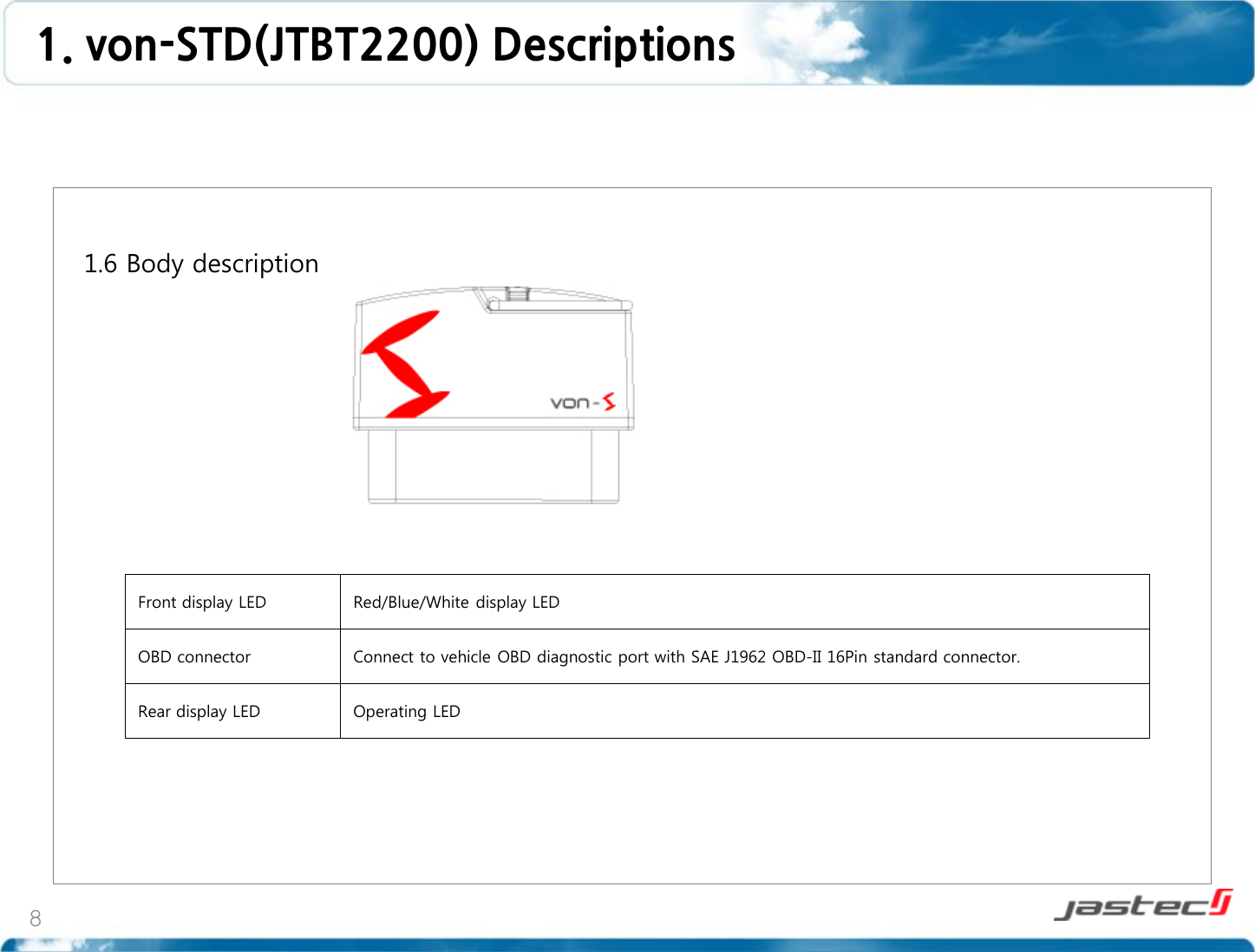 8   1.6 Body description                    Front display LED Red/Blue/White display LED OBD connector Connect to vehicle OBD diagnostic port with SAE J1962 OBD-II 16Pin standard connector. Rear display LED Operating LED  1. von-STD(JTBT2200) Descriptions  