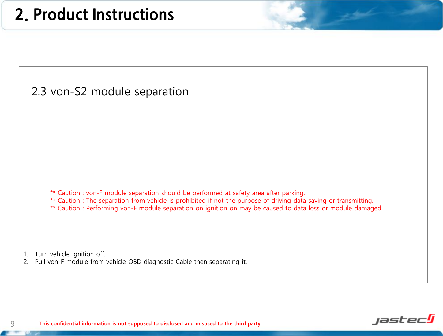 This confidential information is not supposed to disclosed and misused to the third party 9   2.3 von-S2 module separation                    ** Caution : von-F module separation should be performed at safety area after parking.             ** Caution : The separation from vehicle is prohibited if not the purpose of driving data saving or transmitting.             ** Caution : Performing von-F module separation on ignition on may be caused to data loss or module damaged.      1. Turn vehicle ignition off. 2. Pull von-F module from vehicle OBD diagnostic Cable then separating it.  2. Product Instructions  