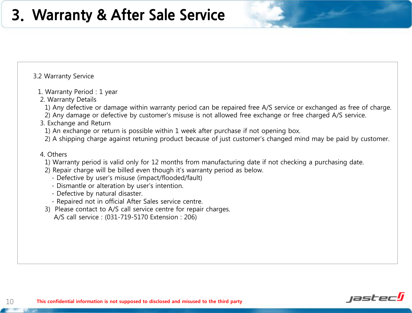 This confidential information is not supposed to disclosed and misused to the third party 10        3.2 Warranty Service            1. Warranty Period : 1 year          2. Warranty Details           1) Any defective or damage within warranty period can be repaired free A/S service or exchanged as free of charge.           2) Any damage or defective by customer’s misuse is not allowed free exchange or free charged A/S service.         3. Exchange and Return           1) An exchange or return is possible within 1 week after purchase if not opening box.           2) A shipping charge against retuning product because of just customer’s changed mind may be paid by customer.          4. Others           1) Warranty period is valid only for 12 months from manufacturing date if not checking a purchasing date.           2) Repair charge will be billed even though it’s warranty period as below.              - Defective by user’s misuse (impact/flooded/fault)              - Dismantle or alteration by user’s intention.              - Defective by natural disaster.              - Repaired not in official After Sales service centre.           3)  Please contact to A/S call service centre for repair charges.               A/S call service : (031-719-5170 Extension : 206)        3.  Warranty &amp; After Sale Service 