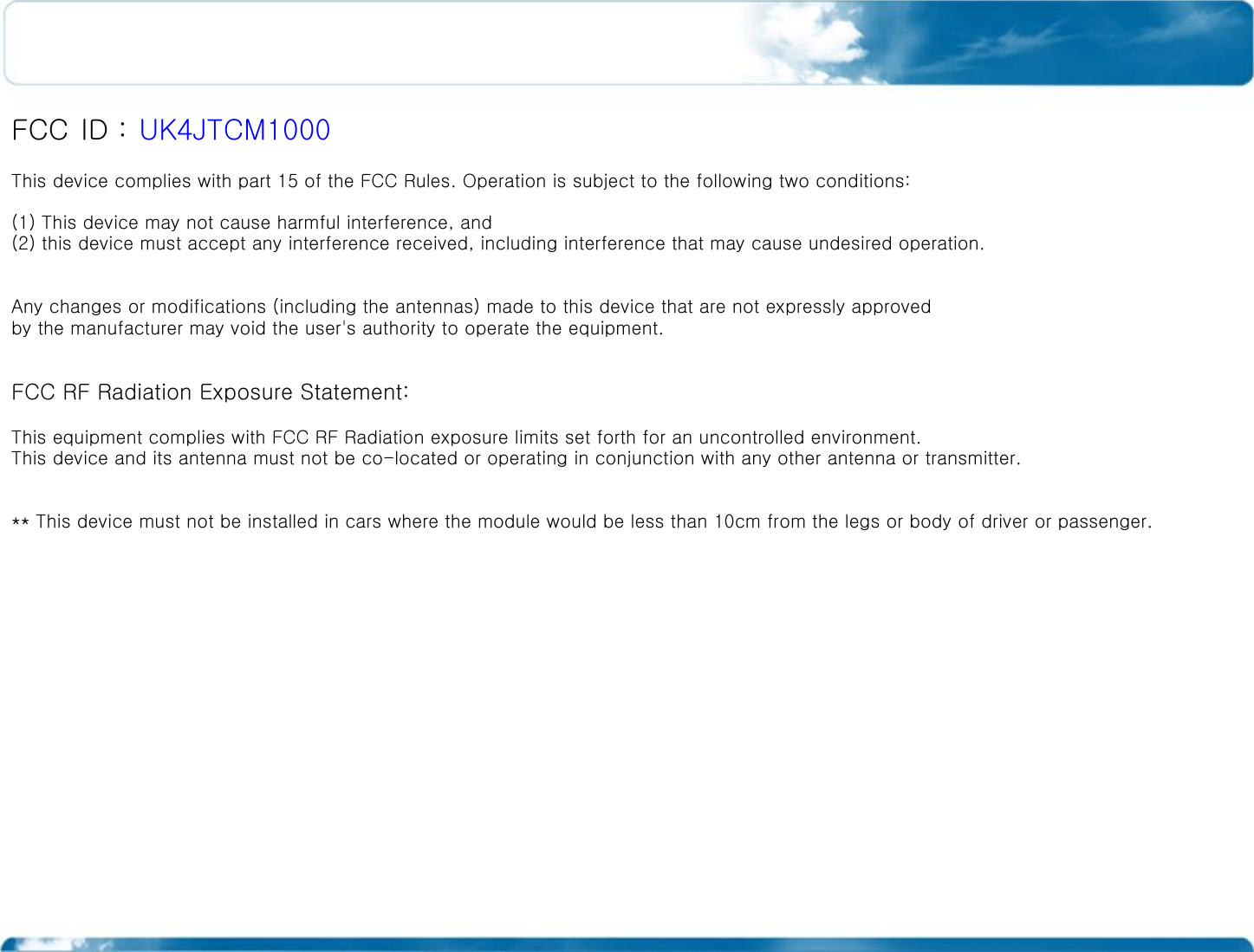  FCC ID : UK4JTCM1000 This device complies with part 15 of the FCC Rules. Operation is subject to the following two conditions: (1) This device may not cause harmful interference, and (2) this device must accept any interference received, including interference that may cause undesired operation.  Any changes or modifications (including the antennas) made to this device that are not expressly approved by the manufacturer may void the user&apos;s authority to operate the equipment.  FCC RF Radiation Exposure Statement:  This equipment complies with FCC RF Radiation exposure limits set forth for an uncontrolled environment. This device and its antenna must not be co-located or operating in conjunction with any other antenna or transmitter.  ** This device must not be installed in cars where the module would be less than 10cm from the legs or body of driver or passenger. 