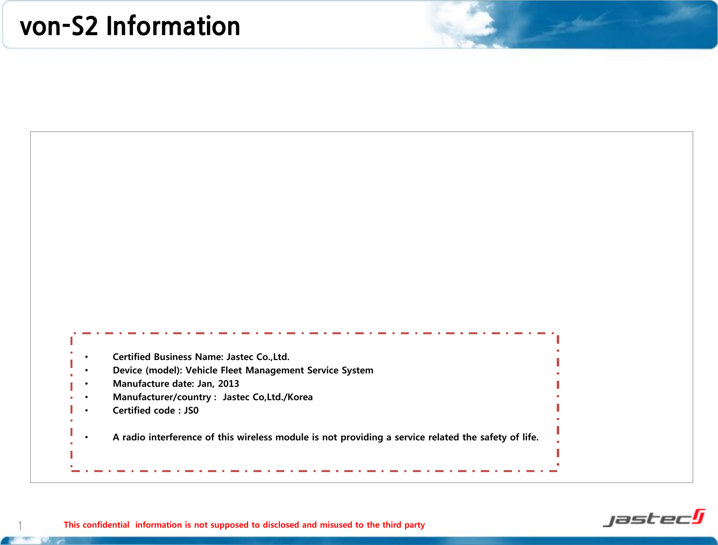 von-S2 Information    This confidential  information is not supposed to disclosed and misused to the third party   1 •Certified Business Name: Jastec Co.,Ltd. •Device (model): Vehicle Fleet Management Service System •Manufacture date: Jan, 2013 •Manufacturer/country :  Jastec Co,Ltd./Korea •Certified code : JS0  •A radio interference of this wireless module is not providing a service related the safety of life.   