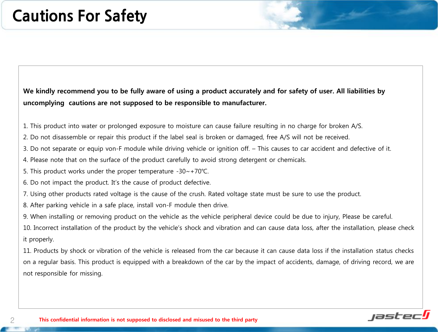 This confidential information is not supposed to disclosed and misused to the third party 2 We kindly recommend you to be fully aware of using a product accurately and for safety of user. All liabilities by uncomplying  cautions are not supposed to be responsible to manufacturer.  1. This product into water or prolonged exposure to moisture can cause failure resulting in no charge for broken A/S. 2. Do not disassemble or repair this product if the label seal is broken or damaged, free A/S will not be received. 3. Do not separate or equip von-F module while driving vehicle or ignition off. – This causes to car accident and defective of it. 4. Please note that on the surface of the product carefully to avoid strong detergent or chemicals. 5. This product works under the proper temperature -30~+70℃. 6. Do not impact the product. It’s the cause of product defective. 7. Using other products rated voltage is the cause of the crush. Rated voltage state must be sure to use the product. 8. After parking vehicle in a safe place, install von-F module then drive. 9. When installing or removing product on the vehicle as the vehicle peripheral device could be due to injury, Please be careful. 10. Incorrect installation of the product by the vehicle’s shock and vibration and can cause data loss, after the installation, please check it properly. 11. Products by shock or vibration of the vehicle is released from the car because it can cause data loss if the installation status checks on a regular basis. This product is equipped with a breakdown of the car by the impact of accidents, damage, of driving record, we are not responsible for missing.    Cautions For Safety 