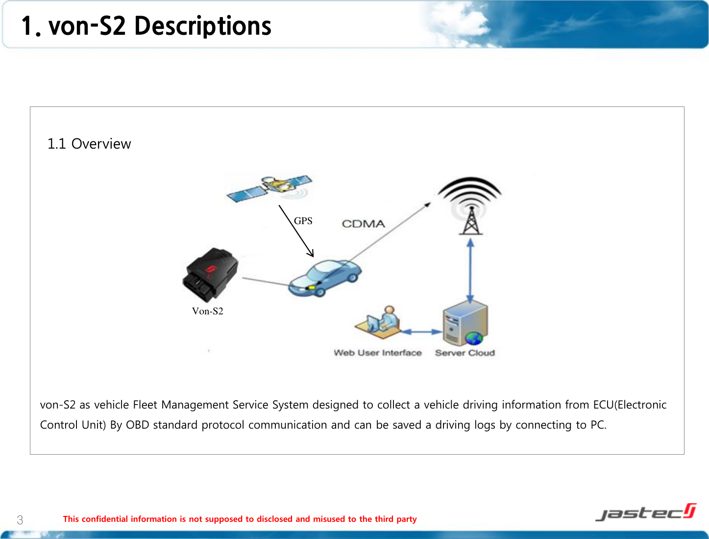 1. von-S2 Descriptions  This confidential information is not supposed to disclosed and misused to the third party  3   1.1 Overview                  von-S2 as vehicle Fleet Management Service System designed to collect a vehicle driving information from ECU(Electronic Control Unit) By OBD standard protocol communication and can be saved a driving logs by connecting to PC.  Von-S2 GPS 