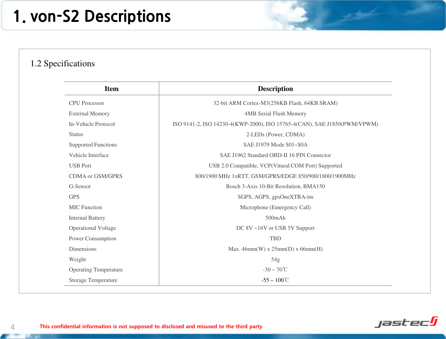 This confidential information is not supposed to disclosed and misused to the third party 4    1.2 Specifications                      1. von-S2 Descriptions Item  Description CPU Processor External Memory In-Vehicle Protocol Status Supported Functions Vehicle Interface USB Port CDMA or GSM/GPRS G-Sensor GPS MIC Function Internal Battery Operational Voltage Power Consumption Dimensions Weight Operating Temperature Storage Temperature 32-bit ARM Cortex-M3(256KB Flash, 64KB SRAM) 4MB Serial Flash Memory ISO 9141-2, ISO 14230-4(KWP-2000), ISO 15765-4(CAN), SAE J1850(PWM/VPWM) 2-LEDs (Power, CDMA) SAE J1979 Mode $01~$0A SAE J1962 Standard OBD-II 16 PIN Connector USB 2.0 Compatible, VCP(Vitural COM Port) Supported 800/1900 MHz 1xRTT, GSM/GPRS/EDGE 850/900/1800/1900MHz Bosch 3-Axis 10-Bit Resolution, BMA150 SGPS, AGPS, gpsOneXTRA-tm Microphone (Emergency Call) 500mAh DC 8V ~16V or USB 5V Support TBD Max. 46mm(W) x 25mm(D) x 66mm(H) 54g -30 ~ 70℃ -55 ~ 100℃ 