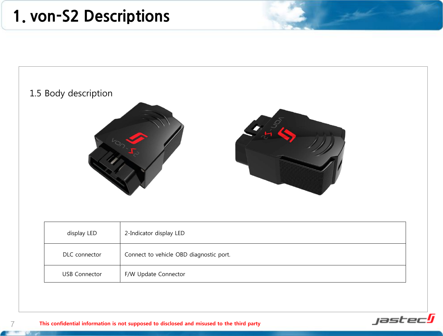 This confidential information is not supposed to disclosed and misused to the third party 7   1.5 Body description                    display LED 2-Indicator display LED DLC connector Connect to vehicle OBD diagnostic port. USB Connector F/W Update Connector 1. von-S2 Descriptions  