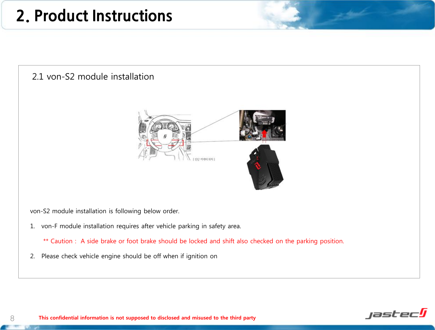 This confidential information is not supposed to disclosed and misused to the third party 8    2.1 von-S2 module installation                     von-S2 module installation is following below order.  1. von-F module installation requires after vehicle parking in safety area.        ** Caution :  A side brake or foot brake should be locked and shift also checked on the parking position.  2. Please check vehicle engine should be off when if ignition on   2. Product Instructions 