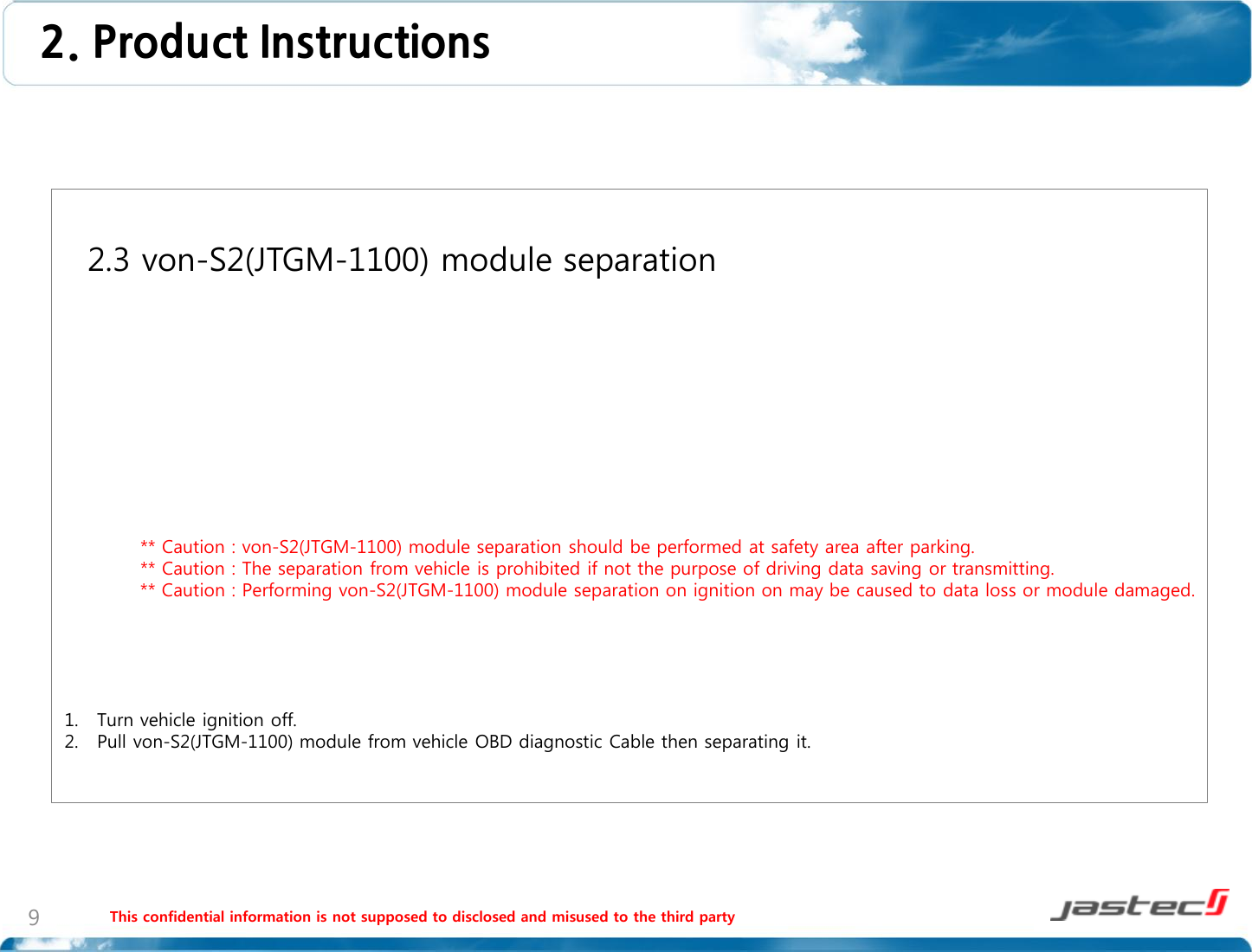 This confidential information is not supposed to disclosed and misused to the third party 9   2.3 von-S2(JTGM-1100) module separation                    ** Caution : von-S2(JTGM-1100) module separation should be performed at safety area after parking.             ** Caution : The separation from vehicle is prohibited if not the purpose of driving data saving or transmitting.             ** Caution : Performing von-S2(JTGM-1100) module separation on ignition on may be caused to data loss or module damaged.      1. Turn vehicle ignition off. 2. Pull von-S2(JTGM-1100) module from vehicle OBD diagnostic Cable then separating it.  2. Product Instructions  