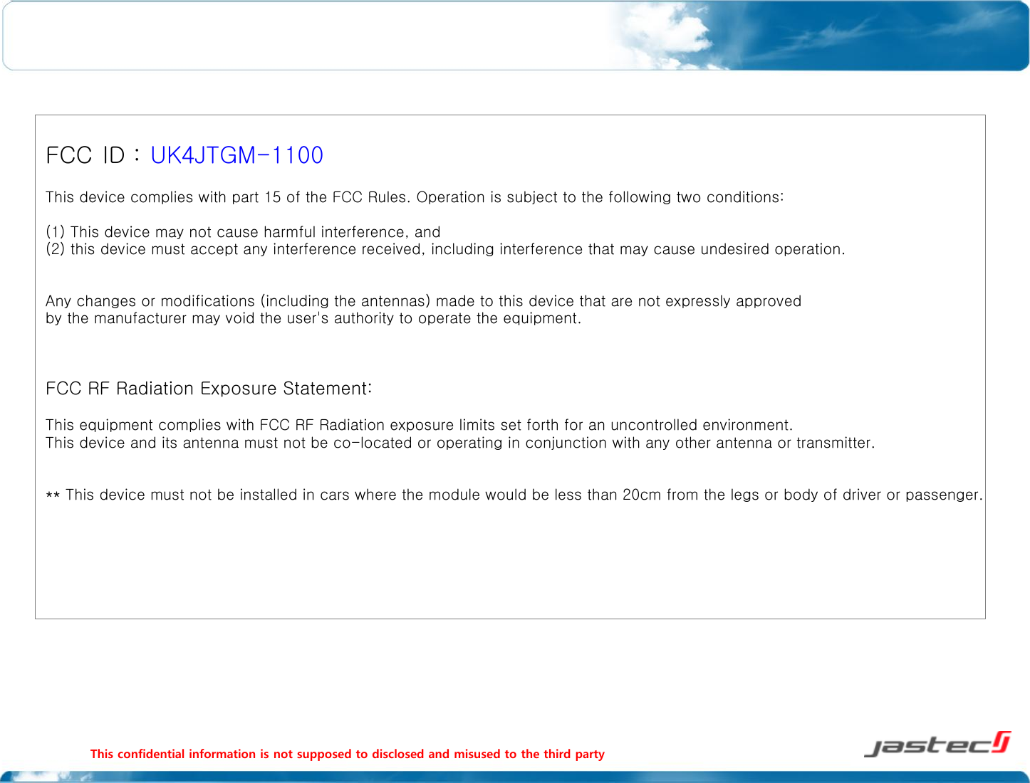 This confidential information is not supposed to disclosed and misused to the third party                                                                                                                FCC ID : UK4JTGM-1100 This device complies with part 15 of the FCC Rules. Operation is subject to the following two conditions: (1) This device may not cause harmful interference, and (2) this device must accept any interference received, including interference that may cause undesired operation.  Any changes or modifications (including the antennas) made to this device that are not expressly approved by the manufacturer may void the user&apos;s authority to operate the equipment.   FCC RF Radiation Exposure Statement:  This equipment complies with FCC RF Radiation exposure limits set forth for an uncontrolled environment. This device and its antenna must not be co-located or operating in conjunction with any other antenna or transmitter.  ** This device must not be installed in cars where the module would be less than 20cm from the legs or body of driver or passenger. 