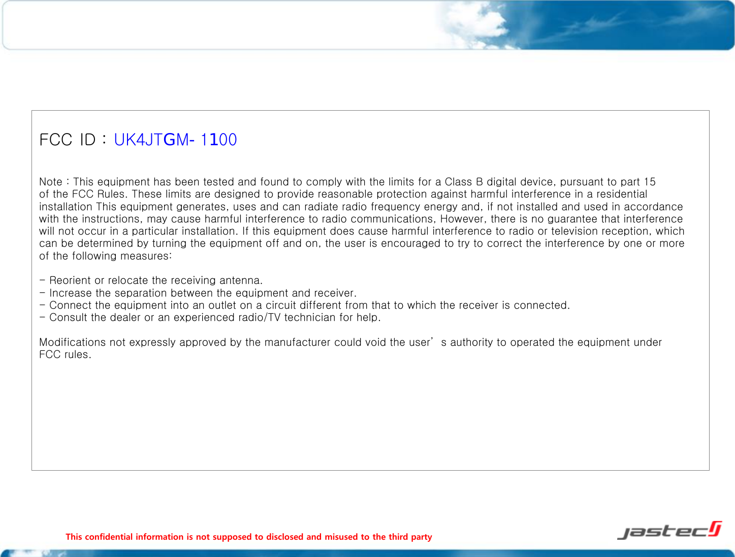              This confidential information is not supposed to disclosed and misused to the third party                                                                                                  FCC ID : UK4JTGM-1100  Note : This equipment has been tested and found to comply with the limits for a Class B digital device, pursuant to part 15 of the FCC Rules. These limits are designed to provide reasonable protection against harmful interference in a residential installation This equipment generates, uses and can radiate radio frequency energy and, if not installed and used in accordance with the instructions, may cause harmful interference to radio communications, However, there is no guarantee that interference will not occur in a particular installation. If this equipment does cause harmful interference to radio or television reception, which can be determined by turning the equipment off and on, the user is encouraged to try to correct the interference by one or more of the following measures:  - Reorient or relocate the receiving antenna. - Increase the separation between the equipment and receiver. - Connect the equipment into an outlet on a circuit different from that to which the receiver is connected. - Consult the dealer or an experienced radio/TV technician for help.   Modifications not expressly approved by the manufacturer could void the user’s authority to operated the equipment under FCC rules.   