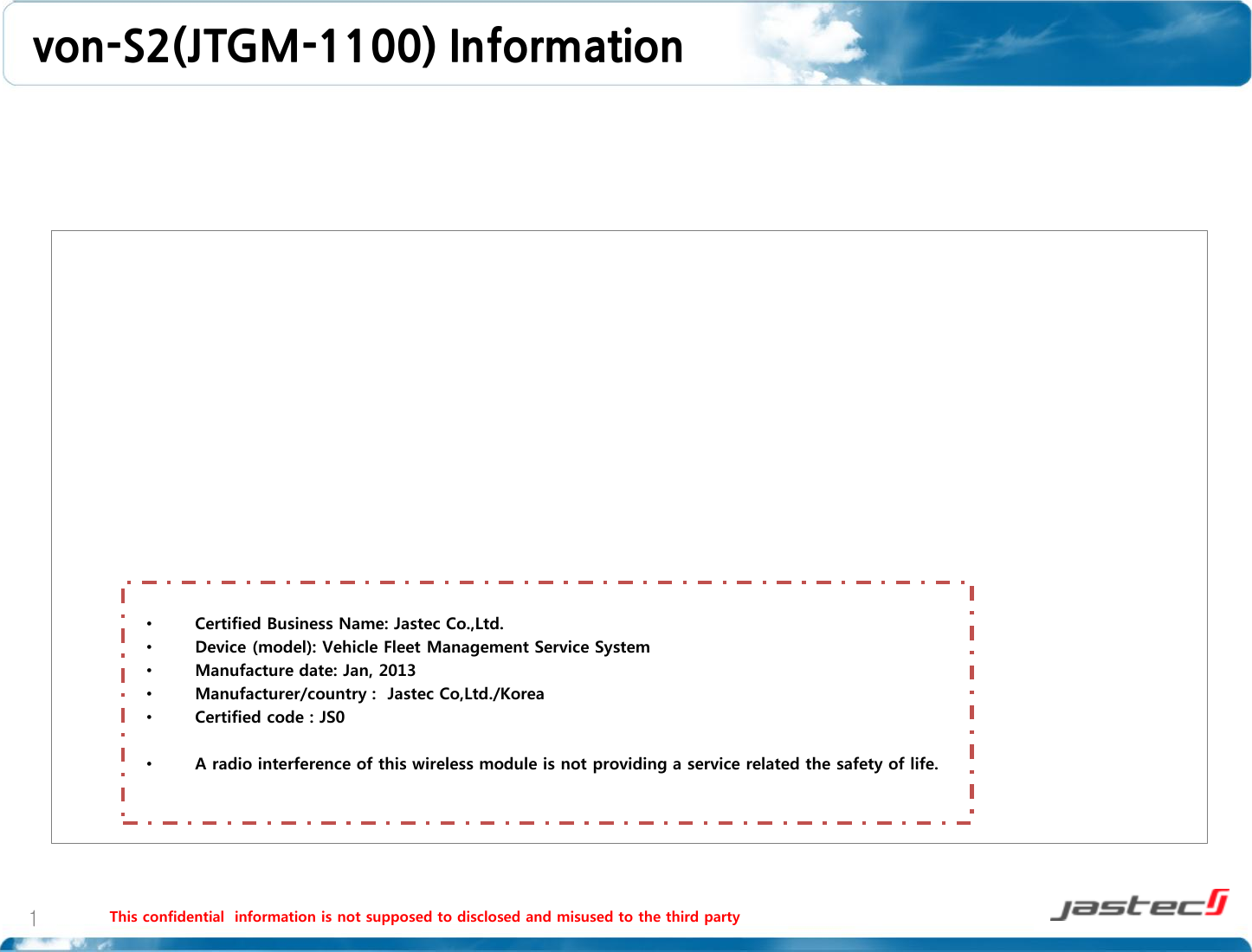 von-S2(JTGM-1100) Information    This confidential  information is not supposed to disclosed and misused to the third party    1 •Certified Business Name: Jastec Co.,Ltd. •Device (model): Vehicle Fleet Management Service System •Manufacture date: Jan, 2013 •Manufacturer/country :  Jastec Co,Ltd./Korea •Certified code : JS0  •A radio interference of this wireless module is not providing a service related the safety of life.   