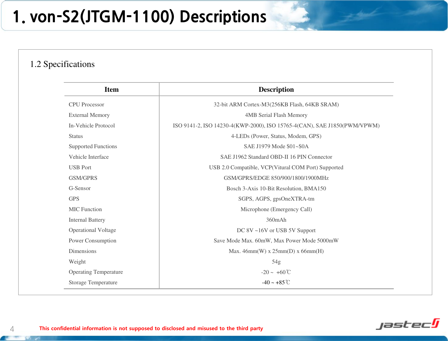 This confidential information is not supposed to disclosed and misused to the third party 4    1.2 Specifications                      1. von-S2(JTGM-1100) Descriptions Item  Description CPU Processor External Memory In-Vehicle Protocol Status Supported Functions Vehicle Interface USB Port GSM/GPRS G-Sensor GPS MIC Function Internal Battery Operational Voltage Power Consumption Dimensions Weight Operating Temperature Storage Temperature 32-bit ARM Cortex-M3(256KB Flash, 64KB SRAM) 4MB Serial Flash Memory ISO 9141-2, ISO 14230-4(KWP-2000), ISO 15765-4(CAN), SAE J1850(PWM/VPWM) 4-LEDs (Power, Status, Modem, GPS) SAE J1979 Mode $01~$0A SAE J1962 Standard OBD-II 16 PIN Connector USB 2.0 Compatible, VCP(Vitural COM Port) Supported GSM/GPRS/EDGE 850/900/1800/1900MHz Bosch 3-Axis 10-Bit Resolution, BMA150 SGPS, AGPS, gpsOneXTRA-tm Microphone (Emergency Call) 360mAh DC 8V ~16V or USB 5V Support Save Mode Max. 60mW, Max Power Mode 5000mW Max. 46mm(W) x 25mm(D) x 66mm(H) 54g -20 ~  +60℃ -40 ~ +85℃ 