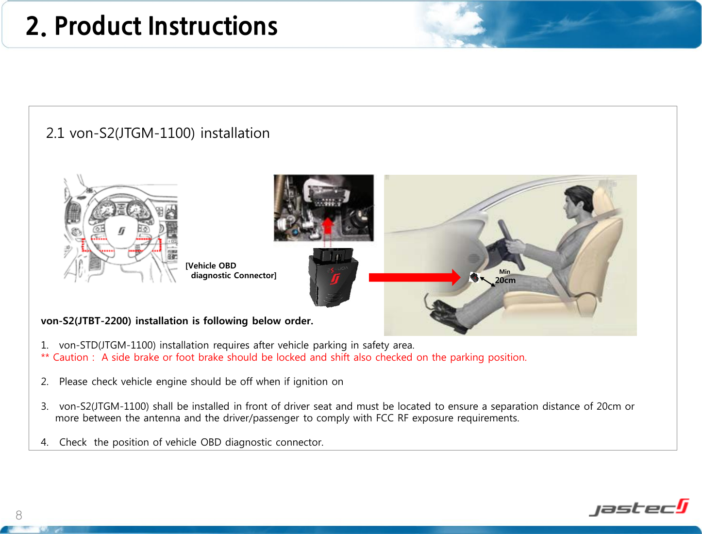 8       2.1 von-S2(JTGM-1100) installation                     von-S2(JTBT-2200) installation is following below order.  1. von-STD(JTGM-1100) installation requires after vehicle parking in safety area. ** Caution :  A side brake or foot brake should be locked and shift also checked on the parking position.  2. Please check vehicle engine should be off when if ignition on  3.   von-S2(JTGM-1100) shall be installed in front of driver seat and must be located to ensure a separation distance of 20cm or     more between the antenna and the driver/passenger to comply with FCC RF exposure requirements.  4.   Check  the position of vehicle OBD diagnostic connector.  2. Product Instructions   Min  20cm [Vehicle OBD    diagnostic Connector] 