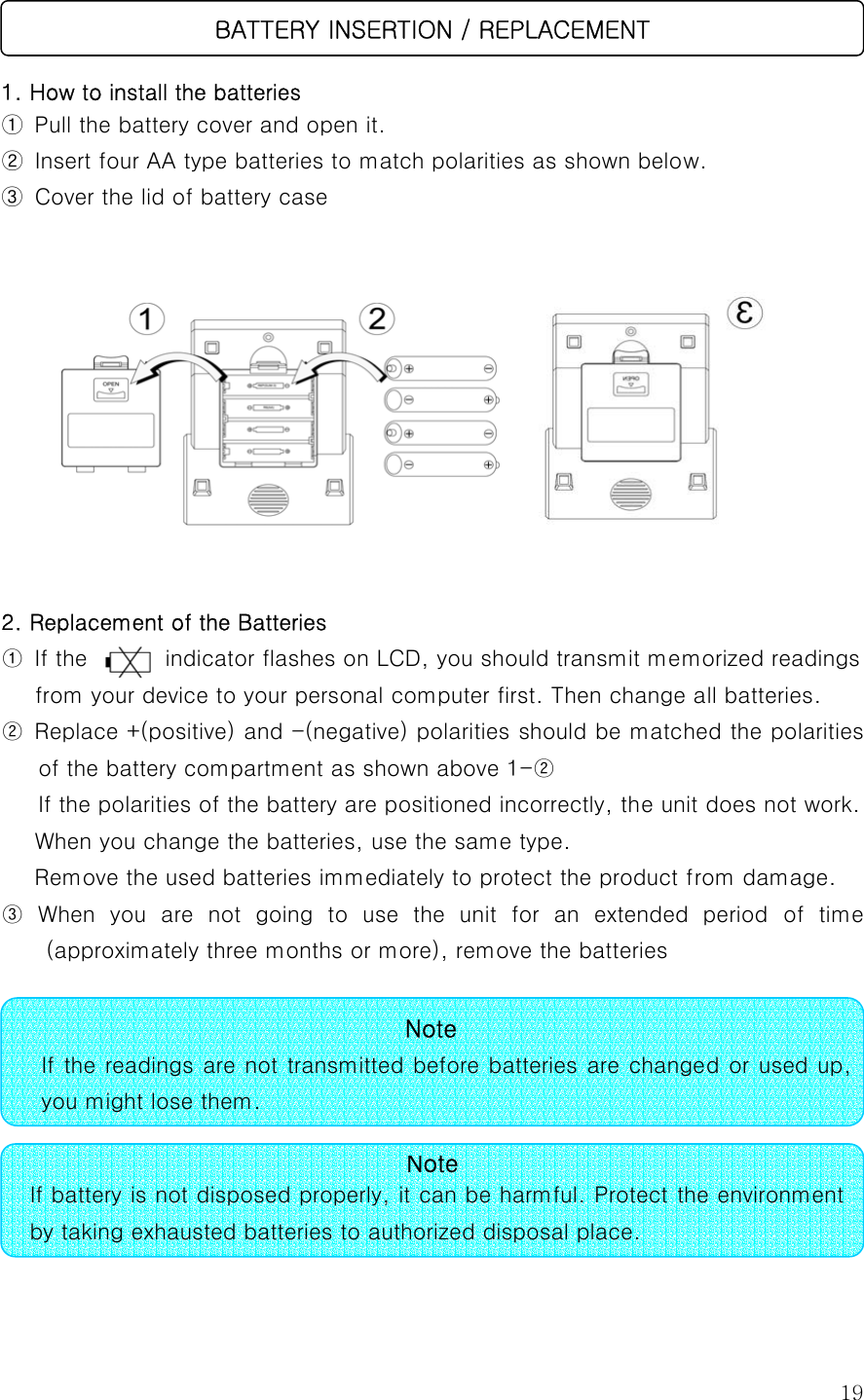  19  1. How to install the batteries ①  Pull the battery cover and open it. ② Insert four AA type batteries to match polarities as shown below. ③ Cover the lid of battery case        2. Replacement of the Batteries ① If the       indicator flashes on LCD, you should transmit memorized readings from your device to your personal computer first. Then change all batteries. ②  Replace +(positive) and -(negative) polarities should be matched the polarities of the battery compartment as shown above 1-②   If the polarities of the battery are positioned incorrectly, the unit does not work.       When you change the batteries, use the same type.   Remove the used batteries immediately to protect the product from damage. ③ When you are not going to use the unit for an extended period  of  time (approximately three months or more), remove the batteries           Note If the readings are not transmitted before batteries are changed or used up,you might lose them. NoteIf battery is not disposed properly, it can be harmful. Protect the environment by taking exhausted batteries to authorized disposal place.   BATTERY INSERTION / REPLACEMENT 