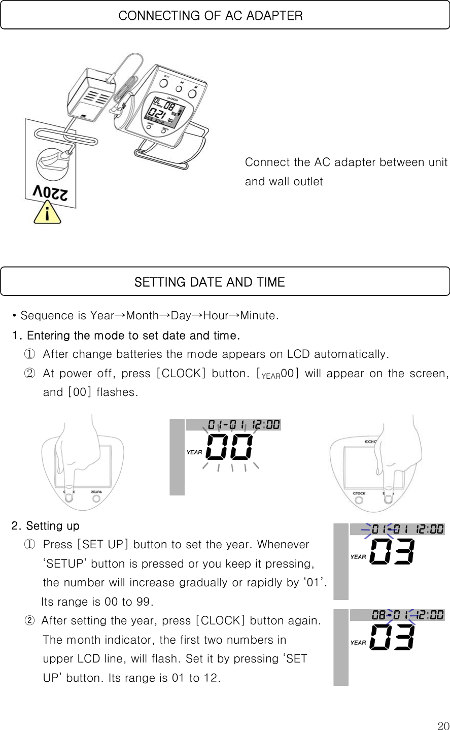  20        Connect the AC adapter between unit and wall outlet       • Sequence is Year→Month→Day→Hour→Minute. 1. Entering the mode to set date and time. ①  After change batteries the mode appears on LCD automatically.   ②  At power off, press [CLOCK] button. [YEAR00] will appear on  the screen, and [00] flashes.         2. Setting up   ①  Press [SET UP] button to set the year. Whenever   ‘SETUP’ button is pressed or you keep it pressing, the number will increase gradually or rapidly by ‘01’. Its range is 00 to 99. ②  After setting the year, press [CLOCK] button again.               The month indicator, the first two numbers in upper LCD line, will flash. Set it by pressing ‘SET   UP’ button. Its range is 01 to 12.                          SETTING DATE AND TIME                       CONNECTING OF AC ADAPTER 