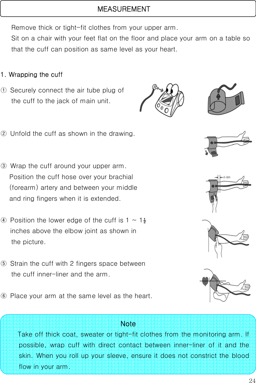  24     Remove thick or tight-fit clothes from your upper arm. Sit on a chair with your feet flat on the floor and place your arm on a table so   that the cuff can position as same level as your heart.   1. Wrapping the cuff   ①  Securely connect the air tube plug of the cuff to the jack of main unit.     ②  Unfold the cuff as shown in the drawing.   ③  Wrap the cuff around your upper arm.   Position the cuff hose over your brachial (forearm) artery and between your middle   and ring fingers when it is extended.    ④  Position the lower edge of the cuff is 1 ~ 1½   inches above the elbow joint as shown in   the picture.   ⑤  Strain the cuff with 2 fingers space between   the cuff inner-liner and the arm.    ⑥  Place your arm at the same level as the heart.                                        MEASUREMENT Note    Take off thick coat, sweater or tight-fit clothes from the monitoring arm. If possible,  wrap  cuff  with  direct  contact  between  inner-liner  of  it and the skin. When you roll up your sleeve, ensure it does not constrict the blood flow in your arm. 