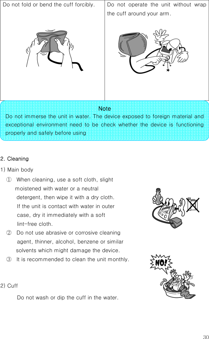  30Do not fold or bend the cuff forcibly.      Do not operate the unit without wrap the cuff around your arm.        2. Cleaning 1) Main body ①  When cleaning, use a soft cloth, slight   moistened with water or a neutral   detergent, then wipe it with a dry cloth. If the unit is contact with water in outer   case, dry it immediately with a soft   lint-free cloth. ②  Do not use abrasive or corrosive cleaning   agent, thinner, alcohol, benzene or similar solvents which might damage the device. ③  It is recommended to clean the unit monthly.  2) Cuff Do not wash or dip the cuff in the water.   Note Do not immerse the unit in water. The device exposed to foreign material and exceptional  environment  need  to  be  check  whether  the  device  is  functioning properly and safely before using 