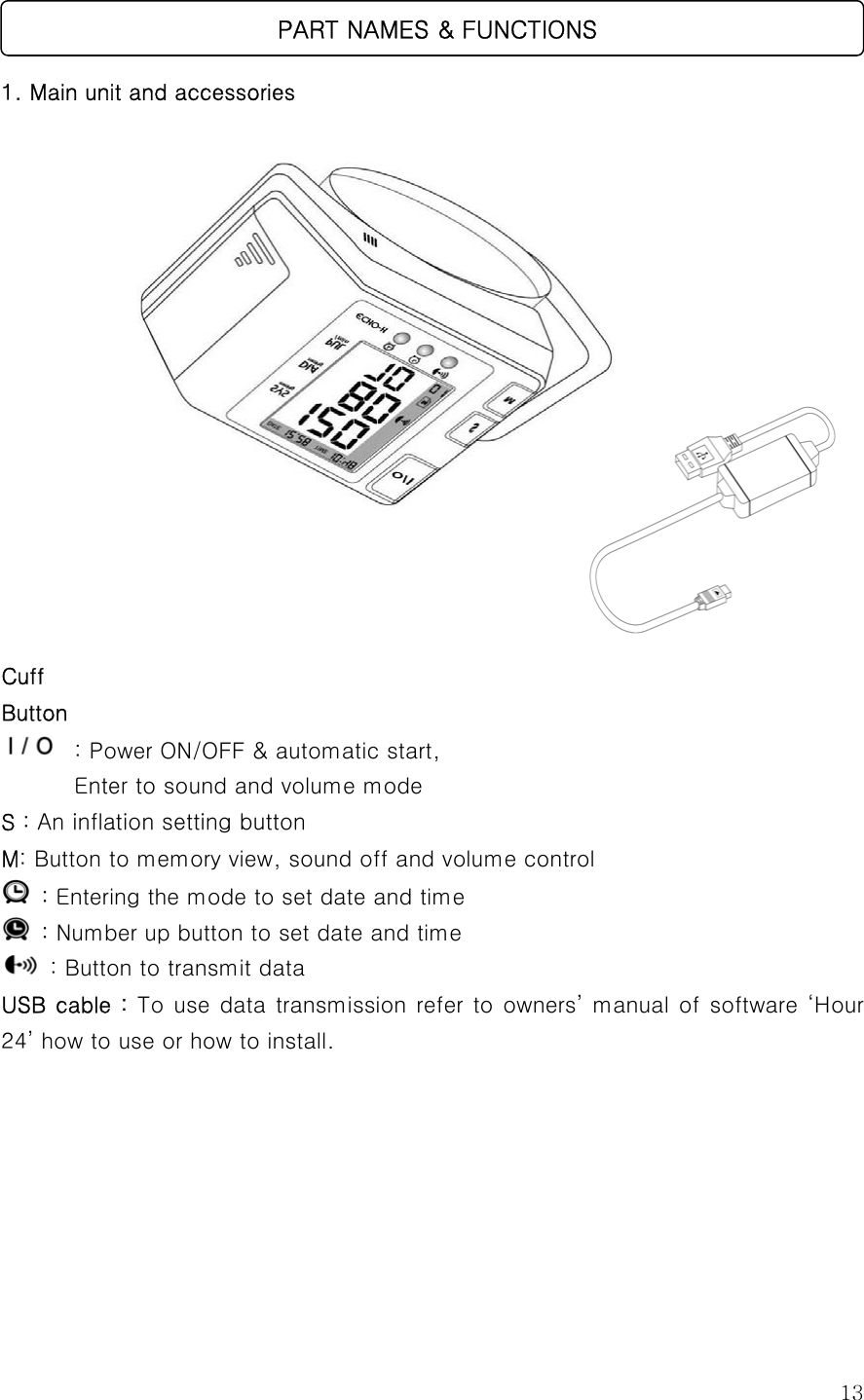  13  1. Main unit and accessories                  Cuff Button  : Power ON/OFF &amp; automatic start,    Enter to sound and volume mode S : An inflation setting button M: Button to memory view, sound off and volume control    : Entering the mode to set date and time  : Number up button to set date and time   : Button to transmit data USB cable : To use data transmission refer to owners’ manual of software ‘Hour 24’ how to use or how to install.         PART NAMES &amp; FUNCTIONS 